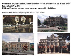 Utilizando un plano actual, identifica el sucesivo crecimiento de Bilbao entre
los siglos XIV y XXI.
Utiliza diferentes colores para: origen y expansión de Bilbao
Identifica los edificios que aparecen a continuación:
 