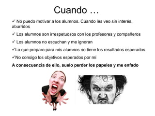 Cuando …
 No puedo motivar a los alumnos. Cuando les veo sin interés,
aburridos
 Los alumnos son irrespetuosos con los profesores y compañeros
 Los alumnos no escuchan y me ignoran
Lo que preparo para mis alumnos no tiene los resultados esperados
No consigo los objetivos esperados por mí
A consecuencia de ello, suelo perder los papeles y me enfado
 