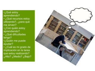 •¿Qué estoy
aprendiendo?
• ¿Qué recursos estoy
utilizando?, ¿para qué
me sirven?
•¿Con quién estoy
aprendiendo?
• ¿Qué dificultades
tengo?
•¿Quién me puede
ayudar?
• ¿Cuál es mi grado de
implicación en la tarea
que estoy realizando?
¿Alto? ¿Medio? ¿Bajo?
 