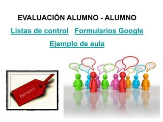 EVALUACIÓN ALUMNO - ALUMNO
Listas de control Formularios Google
Ejemplo de aula
 