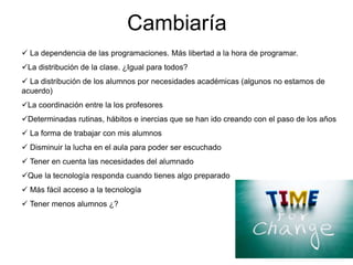 Cambiaría
 La dependencia de las programaciones. Más libertad a la hora de programar.
La distribución de la clase. ¿Igual para todos?
 La distribución de los alumnos por necesidades académicas (algunos no estamos de
acuerdo)
La coordinación entre los profesores
Determinadas rutinas, hábitos e inercias que se han ido creando con el paso de los años
 La forma de trabajar con mis alumnos
 Disminuir la lucha en el aula para poder ser escuchado
 Tener en cuenta las necesidades del alumnado
Que la tecnología responda cuando tienes algo preparado
 Más fácil acceso a la tecnología
 Tener menos alumnos ¿?
 