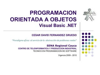 PROGRAMACION
ORIENTADA A OBJETOS
Visual Basic .NET
CESAR DAVID FERNANDEZ GRUESO
“Paradigma eficaz al servicio de la abstracción de problemas reales”
SENA Regional Cauca
CENTRO DE TELEINFORMATICA Y PRODUCCION INDUSTRIAL
TECNICO EN PROGRAMACION DE SOFTWARE
Vigencia 2009 - 2010
 