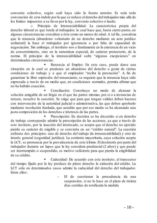 - 10 -
convenio colectivo, según cuál haya sido la fuente anterior. Es nula toda
convención de esta índole por la que se reduce el derecho del trabajador más allá de
los límites impuestos a su favor por la ley, convenio colectivo o laudo.
o Principio de Irrenunciabilidad: La característica propia del
derecho laboral es que tutela al trabajador, lo cual hace que, hasta cierto punto, en
algunas circunstancias considere a éste como un menor de edad. A tal fin, consid era
que la renuncia (abandono voluntario de un derecho mediante un acto jurídico
unilateral) la hace el trabajador por ignorancia o por falta de capacidad de
negociación. Sin embargo, el instituto nos e fundamente en la existencia de un vicio
de consentimiento, sino en la naturaleza especial, de carácter protectorio, de la
norma. El principio de la irrenunciabilidad sufre “algunas excepciones” en
determinadas circunstancias:
 Renuncia al Empleo: En este caso, puede darse una
situación en la cual se produzca un abandono del derecho a gozar de ciertas
condiciones de trabajo y a que el empleador “reciba la prestación”. A fin de
garantizar la libre expresión del renunciante, se requiere que la renuncia haya sido
expresada a través de un medio que, en condiciones normales, permita afirmar que
no ha habido coacción.
 Conciliación: Constituye un modo de alcanzar la
solución amigable de un litigio en el que las partes mismas, por sí o a instancias de
tercero, resuelve la cuestión. Se exige que para que tengan validez deben hacerse
con intervención de la autoridad judicial o administrativa, las que deben aprobarlo
mediante resolución fundada, que acredite que por ese medio se ha alcanzado una
justa composición de los derechos e intereses de las partes.
 Prescripción: En doctrina se ha discutido si en derecho
de trabajo corresponde admitir la prescripción de las acciones, ya que a través de
este instituto, por la inacción del interesado, se acepta que el derecho no ejercido
pierda su carácter de exigible y se convierta en un “crédito natural”. La cuestión
enfrenta dos principios: uno de derecho del trabajo (la irrenunciabilidad) y otro de
interés general (seguridad jurídica). La corriente mayoritaria, cuya solución acepta
la LCT, se pronuncia por la prevalecencia de este último. El desinterés por parte del
trabajador durante un lapso que la ley considera prudencial (2 años) y que puede
ser interrumpido o suspendido, es motivo suficiente para que pierda la exigibilidad
de su crédito.
 Caducidad: De acuerdo con este instituto, el transcurso
del tiempo fijado por la ley produce de pleno derecho la extinción del crédito. La
LCT sólo en determinados casos admite la caducidad del derecho del trabajador.
Entre ellos:
- El de cuestionar la procedencia de una
suspensión, si no lo hace en el plazo de treinta
días corridas de notificada la medida
 