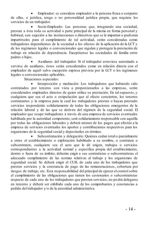 - 14 -
 Empleador: se considera empleador a la persona física o conjunto
de ellas, o jurídica, tenga o no personalidad jurídica propia, que requiera los
servicios de un trabajador.
 Socio-Empleado: Las personas que, integrando una sociedad,
prestan a ésta toda su actividad o parte principal de la misma en forma personal y
habitual, con sujeción a las instrucciones o directivas que se le impartan o pudieran
impartírseles para el cumplimiento de tal actividad, serán consideradas como
trabajadores dependientes de la sociedad a los efectos de la aplicación de la LCT y
de los regímenes legales o convencionales que regulan y protegen la prestación de
trabajo en relación de dependencia. Exceptúense las sociedades de familia entre
padres e hijos.
 Auxiliares del trabajador: Si el trabajador estuviese autorizado a
servirse de auxiliares, éstos serán considerados como en relación directa con el
empleador de aquél salvo excepción expresa prevista por la LCT o los regímenes
legales o convencionales aplicables.
Situaciones especiales:
 Interposición y mediación: Los trabajadores que habiendo sido
contratados por terceros con vista a proporcionarlos a las empresas, serán
considerados empleados directos de quien utilice su prestación. En tal supuesto, y
cualquiera que sea el acto o estipulación que al efecto concierten, los terceros
contratantes y la empresa para la cual los trabajadores presten o hayan prestado
servicios responderán solidariamente de todas las obligaciones emergentes de la
relación laboral y de las que se deriven del régimen de la seguridad social. El
empleador que ocupe trabajadores a través de una empresa de servicios eventuales
habilitada por la autoridad competente, será solidariamente responsable con aquélla
por todas las obligaciones laborales y deberá retener de los pagos que efectúe a la
empresa de servicios eventuales los aportes y contribuciones respectivos para los
organismos de la seguridad social y depositarlos en término.
 Subcontratación y delegación: Quienes cedan total o parcialmente
a otros el establecimiento o explotación habilitado a su nombre, o contraten o
subcontraten, cualquiera sea el acto que le dé origen, trabajos o servicios
correspondientes a la actividad normal y específica propia del establecimiento,
dentro o fuera de su ámbito, deberán exigir a sus contratistas o subcontratistas el
adecuado cumplimiento de las normas relativas al trabajo y los organismos de
seguridad social. Se deberá exigir el CUIL de cada uno de los trabajadores que
presten servicios y la constancia de pago de las remuneraciones, cobertura por
riesgos de trabajo, etc. Esta responsabilidad del principal de ejercer el control sobre
el cumplimiento de las obligaciones que tienen los cesionarios o subcontratistas
respecto de cada uno de los trabajadores que presten servicios, no po drá delegarse
en terceros y deberá ser exhibido cada uno de los comprobantes y constancias a
pedido del trabajador y/o de la autoridad administrativa.
 