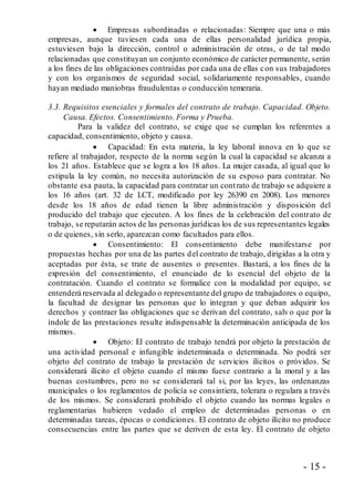 - 15 -
 Empresas subordinadas o relacionadas: Siempre que una o más
empresas, aunque tuviesen cada una de ellas personalidad jurídica propia,
estuviesen bajo la dirección, control o administración de otras, o de tal modo
relacionadas que constituyan un conjunto económico de carácter permanente, serán
a los fines de las obligaciones contraídas por cada una de ellas con sus trabajadores
y con los organismos de seguridad social, solidariamente responsables, cuando
hayan mediado maniobras fraudulentas o conducción temeraria.
3.3. Requisitos esenciales y formales del contrato de trabajo. Capacidad. Objeto.
Causa. Efectos. Consentimiento. Forma y Prueba.
Para la validez del contrato, se exige que se cumplan los referentes a
capacidad, consentimiento, objeto y causa.
 Capacidad: En esta materia, la ley laboral innova en lo que se
refiere al trabajador, respecto de la norma según la cual la capacidad se alcanza a
los 21 años. Establece que se logra a los 18 años. La mujer casada, al igual que lo
estipula la ley común, no necesita autorización de su esposo para contratar. No
obstante esa pauta, la capacidad para contratar un contrato de trabajo se adquiere a
los 16 años (art. 32 de LCT, modificado por ley 26390 en 2008). Los menores
desde los 18 años de edad tienen la libre administración y disposición del
producido del trabajo que ejecuten. A los fines de la celebración del contrato de
trabajo, se reputarán actos de las personas jurídicas los de sus representantes legales
o de quienes, sin serlo, aparezcan como facultados para ellos.
 Consentimiento: El consentimiento debe manifestarse por
propuestas hechas por una de las partes del contrato de trabajo, dirigidas a la otra y
aceptadas por ésta, se trate de ausentes o presentes. Bastará, a los fines de la
expresión del consentimiento, el enunciado de lo esencial del objeto de la
contratación. Cuando el contrato se formalice con la modalidad por equipo, se
entenderá reservada al delegado o representante del grupo de trabajadores o equipo,
la facultad de designar las personas que lo integran y que deban adquirir los
derechos y contraer las obligaciones que se derivan del contrato, salv o que por la
índole de las prestaciones resulte indispensable la determinación anticipada de los
mismos.
 Objeto: El contrato de trabajo tendrá por objeto la prestación de
una actividad personal e infungible indeterminada o determinada. No podrá ser
objeto del contrato de trabajo la prestación de servicios ilícitos o próvidos. Se
considerará ilícito el objeto cuando el mismo fuese contrario a la moral y a las
buenas costumbres, pero no se considerará tal si, por las leyes, las ordenanzas
municipales o los reglamentos de policía se consintiera, tolerara o regulara a través
de los mismos. Se considerará prohibido el objeto cuando las normas legales o
reglamentarias hubieren vedado el empleo de determinadas personas o en
determinadas tareas, épocas o condiciones. El contrato de objeto ilícito no produce
consecuencias entre las partes que se deriven de esta ley. El contrato de objeto
 