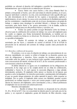- 16 -
prohibido no afectará al derecho del trabajador a percibir las remuneraciones e
indemnizaciones que se deriven de su extinción por tal causa.
 Causa: Existe una causa fuente y otra causa llamada final. La
primera corresponde al hecho, acto del cual emana la relación jurídica, en el caso,
negocio individual o colectivo. La otra, está constituida por todo aquello (fin) que
ha sido determinante de la voluntad de los sujetos e incorporado, explícita o
implícitamente, al acto mismo. La causa está constituida por la finalidad perseguida
por los contratantes y manifestada como tal, en el caso, incorporarse a un grupo de
trabajo o empresa para desplegar la actividad laboral, y obtener los ingresos
necesarios para hacer frente a los gastos personales y de la familia, recibir la
capacidad de trabajo para con ella producir bienes y servicios, etc.
 Forma: Las partes podrán escoger libremente sobre las formas a
observar para la celebración del contrato de trabajo. Los actos del empleador para
los cuales se exigiera una forma instrumental determinada, se tendrán por no
sucedidos cuando esa forma no se observare. No obstante, el vicio de la forma no
es oponible al trabajador.
 Prueba: El contrato de trabajo se prueba por los medios
autorizado por las leyes, y teniendo en cuenta el artículo 23 de la LCT(de la
presunción de la existencia del contrato de trabajo cuando existe prestación de
servicios).
3.4. Derechos y deberes de las partes.
El contrato, o en su caso, la relación de trabajo, con prescindencia de sus
diversas modalidades en cuanto se refiere al tiempo de su duración, genera una
serie de obligaciones y derechos. Estos exceden los términos propios de lo
convenido entre las partes, ya que incluyen todos aquellos comportamientos que
sean consecuencia del mismo, resulten de la LCT, de los estatutos profesionales o
convenciones colectivas de trabajo.
El débito laboral no se agota con el cumplimiento de las obligaciones de
prestación, la ley exige que se las cumpla dentro de un clima de colaboración,
solidaridad y buena fe, lo cual supone la necesaria diligencia y exige además
determinadas actitudes. El empleador debe ejercer su función de tal manera que
queden a salvo la dignidad y los derechos personales y patrimoniales del trabajador,
al que no puede irrogar prejuicios de orden material ni moral y debe respetar su
intimidad. Por su parte, el empleado debe actuar con fidelidad, guardar secreto
profesional, no realizar negocios o actos por cuenta propia o ajena que pudieran
afectar los intereses del empleador, salvo autorización y éste, y ofrecer preferencia
al empleador de sus inventos de carácter personal.
Derechos del empleador:
o Recibir el trabajo: Este derecho se desprende de los artículos
21, 26 y 84 de la LCT. Una vez concertada la relación para lo cual cada una de las
partes, y en especial el empleador, gozan del derecho de libre elección, surge
 