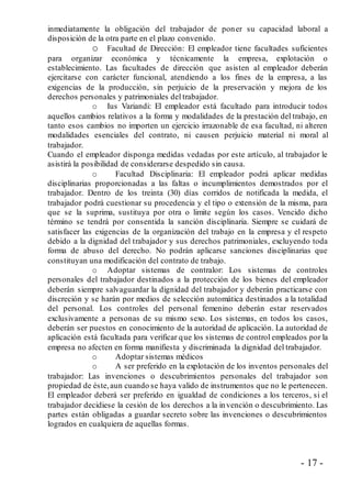 - 17 -
inmediatamente la obligación del trabajador de poner su capacidad laboral a
disposición de la otra parte en el plazo convenido.
o Facultad de Dirección: El empleador tiene facultades suficientes
para organizar económica y técnicamente la empresa, explotación o
establecimiento. Las facultades de dirección que asisten al empleador deberán
ejercitarse con carácter funcional, atendiendo a los fines de la empresa, a las
exigencias de la producción, sin perjuicio de la preservación y mejora de los
derechos personales y patrimoniales del trabajador.
o Ius Variandi: El empleador está facultado para introducir todos
aquellos cambios relativos a la forma y modalidades de la prestación del trabajo, en
tanto esos cambios no importen un ejercicio irrazonable de esa facultad, ni alteren
modalidades esenciales del contrato, ni causen perjuicio material ni moral al
trabajador.
Cuando el empleador disponga medidas vedadas por este artículo, al trabajador le
asistirá la posibilidad de considerarse despedido sin causa.
o Facultad Disciplinaria: El empleador podrá aplicar medidas
disciplinarias proporcionadas a las faltas o incumplimientos demostrados por el
trabajador. Dentro de los treinta (30) días corridos de notificada la medida, el
trabajador podrá cuestionar su procedencia y el tipo o extensión de la misma, para
que se la suprima, sustituya por otra o limite según los casos. Vencido dicho
término se tendrá por consentida la sanción disciplinaria. Siempre se cuidará de
satisfacer las exigencias de la organización del trabajo en la empresa y el respeto
debido a la dignidad del trabajador y sus derechos patrimoniales, excluyendo toda
forma de abuso del derecho. No podrán aplicarse sanciones disciplinarias que
constituyan una modificación del contrato de trabajo.
o Adoptar sistemas de contralor: Los sistemas de controles
personales del trabajador destinados a la protección de los bienes del empleador
deberán siempre salvaguardar la dignidad del trabajador y deberán practicarse con
discreción y se harán por medios de selección automática destinados a la totalidad
del personal. Los controles del personal femenino deberán estar reservados
exclusivamente a personas de su mismo sexo. Los sistemas, en todos los casos,
deberán ser puestos en conocimiento de la autoridad de aplicación. La autoridad de
aplicación está facultada para verificar que los sistemas de control empleados por la
empresa no afecten en forma manifiesta y discriminada la dignidad del trabajador.
o Adoptar sistemas médicos
o A ser preferido en la explotación de los inventos personales del
trabajador: Las invenciones o descubrimientos personales del trabajador son
propiedad de éste,aun cuando se haya valido de instrumentos que no le pertenecen.
El empleador deberá ser preferido en igualdad de condiciones a los terceros, si el
trabajador decidiese la cesión de los derechos a la invención o descubrimiento. Las
partes están obligadas a guardar secreto sobre las invenciones o descubrimientos
logrados en cualquiera de aquellas formas.
 