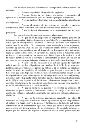 - 18 -
Los anteriores derechos del empleador corresponden a ciertos deberes del
empleado:
o Poner su capacidad a disposición del empleador
o Aceptar, dentro de los límites convenidos y razonables, el
ejercicio de la facultad de dirección y del ius variandi que ejerce el empleador.
o Aceptar, dentro de los límites razonables, la facultad disciplinaria
del empleador.
o Aceptar el ejercicio de los sistemas de contralor y médicos,
dentro de sus límites razonables. No violar los deberes de confidencialidad.
o A dar preferencia al empleador en la explotación de sus inventos
personales.
Los siguientes son los derechos que posee el empleado:
o A que se le dé ocupación: El empleador deberá garantizar al
trabajador ocupación efectiva, de acuerdo a su calificación o categoría profesional,
salvo que el incumplimiento responda a motivos fundados que impidan la
satisfacción de tal deber. Si el trabajador fuese destinado a tareas superiores,
distintas de aquéllas para las que fue contratado tendrá derecho a percibir la
remuneración correspondiente por el tiempo de su desempeño, si la asignación
fuese de carácter transitorio. Se reputarán las nuevas tareas o funciones como
definitivas si desaparecieran las causas que dieron lugar a la suplencia, y el
trabajador continuase en su desempeño o transcurrieran los plazos que se fijen al
efecto en los estatutos profesionales o las convenciones colectivas de trabajo.
o A que se le dé satisfacción a los deberes legales: El empleador
deberá cumplir con las obligaciones que resulten de la LCT, de los estatutos
profesionales, convenciones colectivas de trabajo y de los sistemas de seguridad
social, de modo de posibilitar al trabajador el goce íntegro y oportuno de los
beneficios que tales disposiciones le acuerdan. No podrá invocar en ningún caso el
incumplimiento de parte del trabajador de las obligaciones que le están asignadas y
del que se derive la pérdida total o parcial de aquellos beneficios, si la observancia
de las obligaciones dependiese de la iniciativa del empleador y no probase el haber
cumplido oportunamente de su parte las que estuviese en su cargo como agente de
retención, contribuyente u otra condición similar.
o A que se respeten su persona y su libertad de expresión: El
empleador no podrá durante la duración del contrato de trabajo o con vista a su
disolución, obligar al trabajador a manifestar sus opiniones políticas, religiosas o
sindicales.
o A que se le ofrezcan condiciones aceptables de labor: El
empleador esta obligado a observar las normas legales sobre higiene y seguridad en
el trabajo. y a hacer observar las pausas y limitaciones a la duración del trabajo
establecidas en el ordenamiento legal. Los daños que sufra el trabajador como
consecuencia del incumplimiento de las obligaciones del apartado anterior, se
regirán por las normas que regulan la reparación de los daños provocados por
 