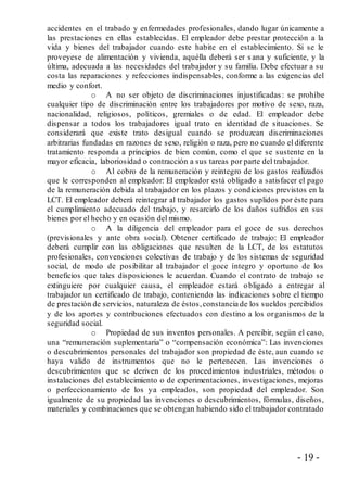- 19 -
accidentes en el trabado y enfermedades profesionales, dando lugar únicamente a
las prestaciones en ellas establecidas. El empleador debe prestar protección a la
vida y bienes del trabajador cuando este habite en el establecimiento. Si se le
proveyese de alimentación y vivienda, aquélla deberá ser s ana y suficiente, y la
última, adecuada a las necesidades del trabajador y su familia. Debe efectuar a su
costa las reparaciones y refecciones indispensables, conforme a las exigencias del
medio y confort.
o A no ser objeto de discriminaciones injustificadas : se prohíbe
cualquier tipo de discriminación entre los trabajadores por motivo de sexo, raza,
nacionalidad, religiosos, políticos, gremiales o de edad. El empleador debe
dispensar a todos los trabajadores igual trato en identidad de situaciones. Se
considerará que existe trato desigual cuando se produzcan discriminaciones
arbitrarias fundadas en razones de sexo, religión o raza, pero no cuando el diferente
tratamiento responda a principios de bien común, como el que se sustente en la
mayor eficacia, laboriosidad o contracción a sus tareas por parte del trabajador.
o Al cobro de la remuneración y reintegro de los gastos realizados
que le corresponden al empleador: El empleador está obligado a satisfacer el pago
de la remuneración debida al trabajador en los plazos y condiciones previstos en la
LCT. El empleador deberá reintegrar al trabajador los gastos suplidos por éste para
el cumplimiento adecuado del trabajo, y resarcirlo de los daños sufridos en sus
bienes por el hecho y en ocasión del mismo.
o A la diligencia del empleador para el goce de sus derechos
(previsionales y ante obra social). Obtener certificado de trabajo: El empleador
deberá cumplir con las obligaciones que resulten de la LCT, de los estatutos
profesionales, convenciones colectivas de trabajo y de los sistemas de seguridad
social, de modo de posibilitar al trabajador el goce íntegro y oportuno de los
beneficios que tales disposiciones le acuerdan. Cuando el contrato de trabajo se
extinguiere por cualquier causa, el empleador estará obligado a entregar al
trabajador un certificado de trabajo, conteniendo las indicaciones sobre el tiempo
de prestación de servicios, naturaleza de éstos,constancia de los sueldos percibidos
y de los aportes y contribuciones efectuados con destino a los organismos de la
seguridad social.
o Propiedad de sus inventos personales. A percibir, según el caso,
una “remuneración suplementaria” o “compensación económica”: Las invenciones
o descubrimientos personales del trabajador son propiedad de éste, aun cuando se
haya valido de instrumentos que no le pertenecen. Las invenciones o
descubrimientos que se deriven de los procedimientos industriales, métodos o
instalaciones del establecimiento o de experimentaciones, investigaciones, mejoras
o perfeccionamiento de los ya empleados, son propiedad del empleador. Son
igualmente de su propiedad las invenciones o descubrimientos, fórmulas, diseños,
materiales y combinaciones que se obtengan habiendo sido el trabajador contratado
 