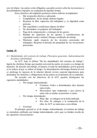 - 20 -
con tal objeto. Las partes están obligadas a guardar secreto sobre las invenciones o
descubrimientos logrados en cualquiera de aquellas formas.
Estos derechos del empleado producen ciertos deberes al empleador:
o Dar ocupación efectiva y adecuada
o Cumplimiento de los demás deberes legales
o Respetar la libre expresión del trabajador y su dignidad como
persona
o Dar seguridad y condiciones dignas de labor
o No discriminar en perjuicio del trabajador
o Pago de la remuneración y reintegro de los gastos
o Realizar los depósitos de los aportes y contribuciones de
seguridad social y sindical. Otorgar certificado de trabajo
o Mantener sigilo respecto de los inventos personales del
trabajador. Respetar el derecho de propiedad de sus invenciones
personales.
Unidad IV
4.1. Modalidades del contrato de trabajo. Principios generales. Indeterminación
del plazo. Estabilidad.
La LCT, bajo la rúbrica “De las modalidades del contrato de trabajo”,
legisla las distintas formas que pueden convenir las partes en cuanto a su tiempo de
duración. En derecho del trabajo, al tratarse el tema de modalidades, por lo general,
se lo reduce al que se refiere al tiempo. La determinación del tiempo durante el cual
se prolonga la vigencia de la relación laboral, reviste especial importancia para
determinar los derechos y obligaciones de las partes en el momento de su extinción.
De acuerdo con las directivas de la LCT, pueden distinguirse las
siguientes modalidades:
o Por tiempo indeterminado:
 Continuo: Todos o determinados días durante
todo el año.
 Discontinuo (por temporada o por ciclos): la
tarea sólo se realiza en períodos o ciclos.
o Por tiempo determinado:
 Plazo fijo: se extingue en la fecha indicada
 Por obra: Se extingue a la terminación de la
obra. La LCT no menciona a esta última.
o Eventual
El principio general es el de tiempo indeterminado, el contrato de trabajo
se entenderá celebrado por tiempo indeterminado, salvo que su término resulte de
las siguientes circunstancias:
 