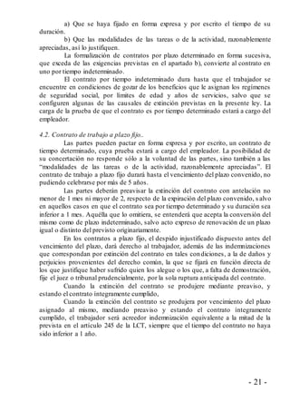 - 21 -
a) Que se haya fijado en forma expresa y por escrito el tiempo de su
duración.
b) Que las modalidades de las tareas o de la actividad, razonablemente
apreciadas, así lo justifiquen.
La formalización de contratos por plazo determinado en forma sucesiva,
que exceda de las exigencias previstas en el apartado b), convierte al contrato en
uno por tiempo indeterminado.
El contrato por tiempo indeterminado dura hasta que el trabajador se
encuentre en condiciones de gozar de los beneficios que le asignan los regímenes
de seguridad social, por límites de edad y años de servicios, salvo que se
configuren algunas de las causales de extinción previstas en la presente ley. La
carga de la prueba de que el contrato es por tiempo determinado estará a cargo del
empleador.
4.2. Contrato de trabajo a plazo fijo..
Las partes pueden pactar en forma expresa y por escrito, un contrato de
tiempo determinado, cuya prueba estará a cargo del empleador. La posibilidad de
su concertación no responde sólo a la voluntad de las partes, sino también a las
“modalidades de las tareas o de la actividad, razonablemente apreciadas”. El
contrato de trabajo a plazo fijo durará hasta el vencimiento del plazo convenido, no
pudiendo celebrarse por más de 5 años.
Las partes deberán preavisar la extinción del contrato con antelación no
menor de 1 mes ni mayor de 2, respecto de la expiración del plazo convenido, s alvo
en aquellos casos en que el contrato sea por tiempo determinado y su duración sea
inferior a 1 mes. Aquélla que lo omitiera, se entenderá que acepta la conversión del
mismo como de plazo indeterminado, salvo acto expreso de renovación de un plazo
igual o distinto del previsto originariamente.
En los contratos a plazo fijo, el despido injustificado dispuesto antes del
vencimiento del plazo, dará derecho al trabajador, además de las indemnizaciones
que correspondan por extinción del contrato en tales condiciones, a la de daños y
perjuicios provenientes del derecho común, la que se fijará en función directa de
los que justifique haber sufrido quien los alegue o los que, a falta de demostración,
fije el juez o tribunal prudencialmente, por la sola ruptura anticipada del contrato.
Cuando la extinción del contrato se produjere mediante preaviso, y
estando el contrato íntegramente cumplido,
Cuando la extinción del contrato se produjera por vencimiento del plazo
asignado al mismo, mediando preaviso y estando el contrato íntegramente
cumplido, el trabajador será acreedor indemnización equivalente a la mitad de la
prevista en el artículo 245 de la LCT, siempre que el tiempo del contrato no haya
sido inferior a 1 año.
 