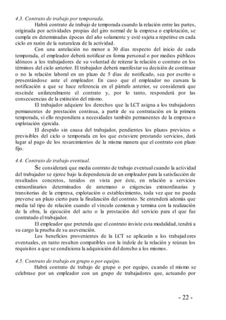 - 22 -
4.3. Contrato de trabajo por temporada.
Habrá contrato de trabajo de temporada cuando la relación entre las partes,
originada por actividades propias del giro normal de la empresa o explotación, se
cumpla en determinadas épocas del año solamente y esté sujeta a repetirse en cada
ciclo en razón de la naturaleza de la actividad.
Con una antelación no menor a 30 días respecto del inicio de cada
temporada, el empleador deberá notificar en forma personal o por medios públicos
idóneos a los trabajadores de su voluntad de reiterar la relación o contrato en los
términos del ciclo anterior. El trabajador deberá manifestar su decisión de continuar
o no la relación laboral en un plazo de 5 días de notificado, sea por escrito o
presentándose ante el empleador. En caso que el empleador no cursara la
notificación a que se hace referencia en el párrafo anterior, se considerará que
rescinde unilateralmente el contrato y, por lo tanto, responderá por las
consecuencias de la extinción del mismo.
El trabajador adquiere los derechos que la LCT asigna a los trabajadores
permanentes de prestación continua, a partir de su contratación en la primera
temporada, si ello respondiera a necesidades también permanentes de la empresa o
explotación ejercida.
El despido sin causa del trabajador, pendientes los plazos previstos o
previsibles del ciclo o temporada en los que estuviere prestando servicios, dará
lugar al pago de los resarcimientos de la misma manera que el contrato con plazo
fijo.
4.4. Contrato de trabajo eventual.
Se considerará que media contrato de trabajo eventual cuando la actividad
del trabajador se ejerce bajo la dependencia de un empleador para la satisfacción de
resultados concretos, tenidos en vista por éste, en relación a servicios
extraordinarios determinados de antemano o exigencias extraordinarias y
transitorias de la empresa, explotación o establecimiento, toda vez que no pueda
preverse un plazo cierto para la finalización del contrato. Se entenderá además que
media tal tipo de relación cuando el vínculo comienza y termina con la realización
de la obra, la ejecución del acto o la prestación del servicio para el que fue
contratado el trabajador.
El empleador que pretenda que el contrato inviste esta modalidad, tendrá a
su cargo la prueba de su aseveración.
Los beneficios provenientes de la LCT se aplicarán a los trabajadores
eventuales, en tanto resulten compatibles con la índole de la relación y reúnan los
requisitos a que se condiciona la adquisición del derecho a los mismos.
4.5. Contrato de trabajo en grupo o por equipo.
Habrá contrato de trabajo de grupo o por equipo, cuando el mismo se
celebrase por un empleador con un grupo de trabajadores que, actuando por
 