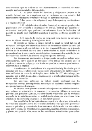 - 24 -
consecuencias que se deriven de ese incumplimiento, se entenderá de pleno
derecho que ha renunciado a dicho período.
4. Las partes tienen los derechos y obligaciones propias de la
relación laboral, con las excepciones que se establecen en este artículo. Tal
reconocimiento respecto del trabajador incluye los derechos sindicales.
5. Las partes están obligadas al pago de los aportes y contribuciones
a la Seguridad Social.
6. El trabajador tiene derecho, durante el período de prueba, a las
prestaciones por accidente o enfermedad del trabajo. También por accidente o
enfermedad inculpable, que perdurará exclusivamente hasta la finalización del
período de prueba si el empleador rescindiere el contrato de trabajo durante ese
lapso.
7. El período de prueba, se computará como tiempo de servicio a
todos los efectos laborales y de la Seguridad Social.
El contrato de trabajo a tiempo parcial es aquel en virtud del cual el
trabajador se obliga a prestar servicios durante un determinado número de horas del
día o a la semana o al mes, inferiores a las dos terceras (2/3) partes de la jornada
habitual de la actividad. En este caso la remuneración no podrá ser inferior a la
proporcional que le corresponda a un trabajador a tiempo completo, establecida por
ley o convenio colectivo, de la misma categoría o puesto de trabajo.
Los trabajadores contratados a tiempo parcial no podrán realizar horas
extraordinarias, salvo cuando el trabajador deba prestar los auxilios que se
requieran, en caso de peligro grave o inminente para las personas o para las cosas
incorporadas a la empresa.
Anteriormente, las cotizaciones a la seguridad social y las demás que se
recauden con ésta, se efectuaban en proporción a la remuneración del trabajador y
eran unificadas en caso de pluriempleo, como indica la LCT, sin embargo, por
acuerdos con la CGT, los aportes se realizan como si el trabajador trabajara las 8hs
diarias o 48hs semanales.
Los convenios colectivos de trabajo podrán establecer para los
trabajadores a tiempo parcial prioridad para ocupar las vacantes a tiempo completo
que se produjeren en la empresa.
Se entiende como pasantía educativa al conjunto de actividades formativas
que realicen los estudiantes en empresas y organismos públicos, o empresas
privadas con personería jurídica, sustantivamente relacionado con la propuesta
curricular de los estudios cursados en unidades educativas, que se reconoce como
experiencia de alto valor pedagógico, sin carácter obligatorio.
Las autoridades de las instituciones u organismos educativos informarán a
la comunidad educativa sobre los convenios firmados con organismos públicos o
empresas privadas, y comunicarán fehacientemente al alumnado, con antelación a
cada convocatoria, los procedimientos, requisitos, vacantes, criterios de asignación
y plazos para postular a las pasantías. Los estudiantes seleccionados para realizar
 
