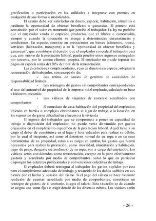 - 26 -
gratificación o participación en las utilidades e integrarse con premios en
cualquiera de sus formas o modalidades.
El salario debe ser satisfecho en dinero, especie, habitación, alimentos o
mediante la oportunidad de obtener beneficios o ganancias. El primero está
constituido por el valor en numerario que percibe el trabajador. La ley no prohíbe
que el empleador venda al empleado productos que él fabrica o comercializa,
siempre y cuando la operación se atenga a determinadas circunstancias y
condiciones. En especie, consiste en prestaciones en bienes (alimentos, ropas),
servicios (habitación, transporte) o en la “oportunidad de obtener beneficios y
ganancias”, que constituye el derecho que el empleador concede al trabajador para
que, con motivo de la prestación laboral, pueda percibir otros ingresos entregados
por terceros, por lo común clientes, propina. El empleador no puede imputar los
pagos en especia a más del 20% del total de la remuneración.
Las prestaciones complementarias, sean en dinero o en especie, integran la
remuneración del trabajador, con excepción de:
- Los retiros de socios de gerentes de sociedades de
responsabilidad limitada
- Los reintegros de gastos sin comprobantes correspondientes
al uso del automóvil de propiedad de la empresa o del empleado, calculado en base
a kilómetro recorrido
- Los viáticos de viajantes de comercio acreditados con
comprobantes
- El comodato de casa-habitación del propiedad del empleador,
ubicado en barrios o complejos circundantes al lugar de trabajo, o la locación, en
los supuestos de grave dificultad en el acceso a la vivienda
El ingreso del trabajador que se compromete a poner su capacidad de
trabajo a disposición del empleador, no puede verse disminuido por gastos
originados en el cumplimiento específico de la prestación laboral. Aquél tiene a su
cargo el deber de constituirse en el lugar y hora indicados para realizar su débito,
por lo cual el trasporte, así como el deterioro normal de su ropa o en su caso
herramientas de su propiedad, están a su cargo; en cambio, los gastos que fueren
necesarios para realizar la prestación, como movilidad, alimentación y habitación,
pago de peaje, desgaste extraordinario de su ropa, son a cargo del empleador. Los
viáticos serán considerados como remuneración, excepto en la parte efectivamente
gastada y acreditada por medio de comprobantes, salvo lo que en particular
dispongan los estatutos profesionales y convenciones colectivas de trabajo.
El empleador deberá reintegrar al trabajador los gastos suplidos por éste
para el cumplimiento adecuado del trabajo, y resarcirlo de los daños sufridos en sus
bienes por el hecho y ocasión del mismo. Si el pago del viático se hace mediante
rendición de cuentas acreditada por medio de comprobantes, constituye un
reintegro de gastos; de lo contrario, integra el salario. Esta situación se da cuando
se asigna una suma fija sin exigir detalle de los diversos rubros. Los viáticos serán
 