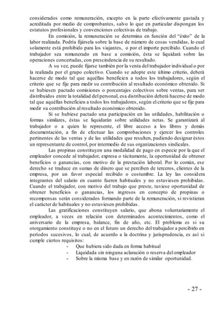 - 27 -
considerados como remuneración, excepto en la parte efectivamente gastada y
acreditada por medio de comprobantes, salvo lo que en particular dispongan los
estatutos profesionales y convenciones colectivas de trabajo.
En comisión, la remuneración se determina en función del “éxito” de la
labor realizada. Podría fijársela sobre la base de número de cosas vendidas, lo cual
solamente está prohibido para los viajantes, o por el importe percibido. Cuando el
trabajador sea remunerado en base a comisión, ésta se liquidará sobre las
operaciones concertadas, con prescindencia de su resultado.
A su vez, puede fijarse también por la venta del trabajador individual o por
la realizada por el grupo colectivo. Cuando se adopte este último criterio, deberá
hacerse de modo tal que aquéllas beneficien a todos los trabajadores, según el
criterio que se fije para medir su contribución al resultado económico obtenido. Si
se hubiesen pactado comisiones o porcentajes colectivos sobre ventas, para ser
distribuidos entre la totalidad del personal, esa distribución deberá hacerse de modo
tal que aquéllas beneficien a todos los trabajadores, según el criterio que se fije para
medir su contribución al resultado económico obtenido.
Si se hubiese pactado una participación en las utilidades, habilitación o
formas similares, éstas se liquidarán sobre utilidades netas. Se garantizará al
trabajador o a quien lo represente, el libre acceso a los libros y demás
documentación, a fin de efectuar las comprobaciones y ejercer los controles
pertinentes de las ventas y de las utilidades que resulten, pudiendo designar éstos
un representante de control, por intermedio de sus organizaciones sindicales.
Las propinas constituyen una modalidad de pago en especie por la que el
empleador concede al trabajador, expresa o tácitamente, la oportunidad de obtener
beneficios o ganancias, con motivo de la prestación laboral. Por lo común, ese
derecho se traduce en sumas de dinero que se perciben de terceros, clientes de la
empresa, por un favor especial recibido o costumbre. La ley las considera
integrantes del salario en cuanto fueren habituales y no estuviesen prohibidas.
Cuando el trabajador, con motivo del trabajo que preste, tuviese oportunidad de
obtener beneficios o ganancias, los ingresos en concepto de propinas o
recompensas serán considerados formando parte de la remuneración, si revistieran
el carácter de habituales y no estuviesen prohibidas.
Las gratificaciones constituyen salario, que abona voluntariamente el
empleador, a veces en relación con determinados acontecimientos, como el
aniversario de la empresa, balance, fin de año, etc. El problema es si su
otorgamiento constituye o no en el futuro un derecho del trabajador a percibirlo en
períodos sucesivos, lo cual, de acuerdo a la doctrina y jurisprudencia, es así si
cumple ciertos requisitos:
- Que hubiera sido dada en forma habitual
- Liquidada sin ninguna aclaración o reserva del empleador
- Sobre la misma base y en razón de similar oportunidad.
 