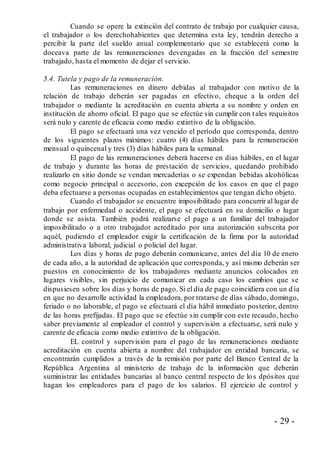 - 29 -
Cuando se opere la extinción del contrato de trabajo por cualquier causa,
el trabajador o los derechohabientes que determina esta ley, tendrán derecho a
percibir la parte del sueldo anual complementario que se establecerá como la
doceava parte de las remuneraciones devengadas en la fracción del semestre
trabajado, hasta el momento de dejar el servicio.
5.4. Tutela y pago de la remuneración.
Las remuneraciones en dinero debidas al trabajador con motivo de la
relación de trabajo deberán ser pagadas en efectivo, cheque a la orden del
trabajador o mediante la acreditación en cuenta abierta a su nombre y orden en
institución de ahorro oficial. El pago que se efectúe sin cumplir con tales requisitos
será nulo y carente de eficacia como medio extintivo de la obligación.
El pago se efectuará una vez vencido el período que corresponda, dentro
de los siguientes plazos máximos: cuatro (4) días hábiles para la remuneración
mensual o quincenal y tres (3) días hábiles para la semanal.
El pago de las remuneraciones deberá hacerse en días hábiles, en el lugar
de trabajo y durante las horas de prestación de servicios, quedando prohibido
realizarlo en sitio donde se vendan mercaderías o se expendan bebidas alcohólicas
como negocio principal o accesorio, con excepción de los casos en que el pago
deba efectuarse a personas ocupadas en establecimientos que tengan dicho objeto.
Cuando el trabajador se encuentre imposibilitado para concurrir al lugar de
trabajo por enfermedad o accidente, el pago se efectuará en su domicilio o lugar
donde se asista. También podrá realizarse el pago a un familiar del trabajador
imposibilitado o a otro trabajador acreditado por una autorización subscrita por
aquél, pudiendo el empleador exigir la certificación de la firma por la autoridad
administrativa laboral, judicial o policial del lugar.
Los días y horas de pago deberán comunicarse, antes del día 10 de enero
de cada año, a la autoridad de aplicación que corresponda, y así mismo deberán ser
puestos en conocimiento de los trabajadores mediante anuncios colocados en
lugares visibles, sin perjuicio de comunicar en cada caso los cambios que se
dispusiesen sobre los días y horas de pago. Si el día de pago coincidiera con un d ía
en que no desarrolle actividad la empleadora, por tratarse de días sábado, domingo,
feriado o no laborable, el pago se efectuará el día hábil inmediato posterior, dentro
de las horas prefijadas. El pago que se efectúe sin cumplir con este recaudo, hecho
saber previamente al empleador el control y supervisión a efectuarse, será nulo y
carente de eficacia como medio extintivo de la obligación.
EL control y supervisión para el pago de las remuneraciones mediante
acreditación en cuenta abierta a nombre del trabajador en entidad bancaria, se
encontrarán cumplidos a través de la remisión por parte del Banco Central de la
República Argentina al ministerio de trabajo de la información que deberán
suministrar las entidades bancarias al banco central respecto de los dpósitos que
hagan los empleadores para el pago de los salarios. El ejercicio de control y
 