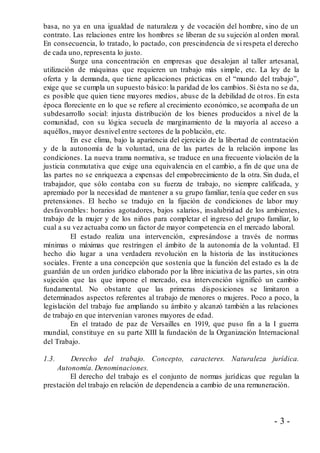 - 3 -
basa, no ya en una igualdad de naturaleza y de vocación del hombre, sino de un
contrato. Las relaciones entre los hombres se liberan de su sujeción al orden moral.
En consecuencia, lo tratado, lo pactado, con prescindencia de si respeta el derecho
de cada uno, representa lo justo.
Surge una concentración en empresas que desalojan al taller artesanal,
utilización de máquinas que requieren un trabajo más simple, etc. La ley de la
oferta y la demanda, que tiene aplicaciones prácticas en el “mundo del trabajo”,
exige que se cumpla un supuesto básico: la paridad de los cambios. Si ésta no se da,
es posible que quien tiene mayores medios, abuse de la debilidad de otros. En esta
época floreciente en lo que se refiere al crecimiento económico, se acompaña de un
subdesarrollo social: injusta distribución de los bienes producidos a nivel de la
comunidad, con su lógica secuela de marginamiento de la mayoría al acceso a
aquéllos, mayor desnivel entre sectores de la población, etc.
En ese clima, bajo la apariencia del ejercicio de la libertad de contratación
y de la autonomía de la voluntad, una de las partes de la relación impone las
condiciones. La nueva trama normativa, se traduce en una frecuente violación de la
justicia conmutativa que exige una equivalencia en el cambio, a fin de que una de
las partes no se enriquezca a expensas del empobrecimiento de la otra. Sin duda, el
trabajador, que sólo contaba con su fuerza de trabajo, no siempre calificada, y
apremiado por la necesidad de mantener a su grupo familiar, tenía que ceder en sus
pretensiones. El hecho se tradujo en la fijación de condiciones de labor muy
desfavorables: horarios agotadores, bajos salarios, insalubridad de los ambientes,
trabajo de la mujer y de los niños para completar el ingreso del grupo familiar, lo
cual a su vez actuaba como un factor de mayor competencia en el mercado laboral.
El estado realiza una intervención, expresándose a través de normas
mínimas o máximas que restringen el ámbito de la autonomía de la voluntad. El
hecho dio lugar a una verdadera revolución en la historia de las instituciones
sociales. Frente a una concepción que sostenía que la función del estado es la de
guardián de un orden jurídico elaborado por la libre iniciativa de las partes, sin otra
sujeción que las que impone el mercado, esa intervención significó un cambio
fundamental. No obstante que las primeras disposiciones se limitaron a
determinados aspectos referentes al trabajo de menores o mujeres. Poco a poco, la
legislación del trabajo fue ampliando su ámbito y alcanzó también a las relaciones
de trabajo en que intervenían varones mayores de edad.
En el tratado de paz de Versailles en 1919, que puso fin a la I guerra
mundial, constituye en su parte XIII la fundación de la Organización Internacional
del Trabajo.
1.3. Derecho del trabajo. Concepto, caracteres. Naturaleza jurídica.
Autonomía. Denominaciones.
El derecho del trabajo es el conjunto de normas jurídicas que regulan la
prestación del trabajo en relación de dependencia a cambio de una remuneración.
 