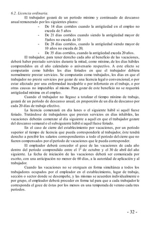 - 32 -
6.2. Licencia ordinaria.
El trabajador gozará de un período mínimo y continuado de descanso
anual remunerado por los siguientes plazos:
- De 14 días corridos cuando la antigüedad en el empleo no
exceda de 5 años
- De 21 días corridos cuando siendo la antigüedad mayor de
5)años no exceda de 10
- De 28 días corridos, cuando la antigüedad siendo mayor de
10 años no exceda de 20;
- De 35 días corridos, cuando la antigüedad exceda 20 años.
El trabajador, para tener derecho cada año al beneficio de las vacaciones,
deberá haber prestado servicios durante la mitad, como mínimo, de los días hábiles
comprendidos en el año calendario o aniversario respectivo. A este efecto se
computarán como hábiles los días feriados en que el trabajador debiera
normalmente prestar servicios. Se computarán como trabajados, los días en que el
trabajador no preste servicios por gozar de una licencia legal o convencional, o por
estar afectado por una enfermedad inculpable o por infortunio en el trabajo, o por
otras causas no imputables al mismo. Para gozar de este beneficio no se requerirá
antigüedad mínima en el empleo.
Cuando el trabajador no llegase a totalizar el tiempo mínimo de trabajo,
gozará de un período de descanso anual, en proporción de un día de descanso por
cada 20 días de trabajo efectivo.
La licencia comenzará en día lunes o el siguiente hábil si aquél fuese
feriado. Tratándose de trabajadores que presten servicios en días inhábiles, las
vacaciones deberán comenzar al día siguiente a aquél en que el trabajador gozare
del descanso semanal o el subsiguiente hábil si aquél fuese feriado.
En el caso de cierre del establecimiento por vacaciones, por un período
superior al tiempo de licencia que pueda corresponderle al trabajador, éste tendrá
derecho a percibir los salarios correspondientes a todo el período del cierre que no
fueren compensados por el período de vacaciones que le pueda corresponder.
El empleador deberá conceder el goce de las vacaciones de cada año
dentro del período comprendido entre el 1º de octubre y el 30 de abril del año
siguiente. La fecha de iniciación de las vacaciones deberá ser comunicada por
escrito, con una anticipación no menor de 60 días, a la autoridad de aplicación y al
trabajador.
Cuando las vacaciones no se otorguen en forma simultánea a todos los
trabajadores ocupados por el empleador en el establecimiento, lugar de trabajo,
sección o sector donde se desempeñe, y las mismas se acuerden individualmente o
por grupo, el empleador deberá proceder en forma tal para que a cada trabajador le
corresponda el goce de éstas por los menos en una temporada de verano cada tres
períodos.
 