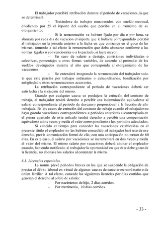 - 33 -
El trabajador percibirá retribución durante el período de vacaciones, la que
se determinará:
- Tratándose de trabajos remunerados con sueldo mensual,
dividiendo por 25 el importe del sueldo que perciba en el momento de su
otorgamiento;
- Si la remuneración se hubiere fijado por día o por hora, se
abonará por cada día de vacación el importe que le hubiere correspondido percibir
al trabajador en la jornada anterior a la fecha en que comience en el goce de las
mismas, tomando a tal efecto la remuneración que deba abonarse conforme a las
normas legales o convencionales o a lo pactado, si fuere mayor.
- En caso de salario a destajo, comisiones individuales o
colectivas, porcentajes u otras formas variables, de acuerdo al promedio de los
sueldos devengados durante el año que corresponda al otorgamiento de las
vacaciones
- Se entenderá integrando la remuneración del trabajador todo
lo que éste perciba por trabajos ordinarios o extraordinarios, bonificación por
antigüedad u otras remuneraciones accesorias.
La retribución correspondiente al período de vacaciones deberá ser
satisfecha a la iniciación del mismo.
Cuando por cualquier causa se produjera la extinción del contrato de
trabajo, el trabajador tendrá derecho a percibir una indemnización equivalente al
salario correspondiente al período de descanso proporcional a la fracción de año
trabajada. En los casos de extinción del contrato de trabajo cuando el trabajador no
haya gozado vacaciones correspondientes a períodos anteriores al contemplado en
el primer apartado de este artículo tendrá derecho a percibir una compensación
equivalente a dos veces y media el valor correspondiente a los períodos adeudados.
Si vencido el tiempo para conceder las vacaciones establecidas en el
presente título el empleador no las hubiere concedido, el trabajador hará uso de ese
derecho, previa comunicación formal de ello, con una anticipación no menor de 60
días. En este caso, el salario por vacaciones se incrementará en dos veces y media
el valor del mismo. El mismo salario por vacaciones deberá abonar el empleador
cuando, habiendo notificado al trabajador la oportunidad en que éste debe gozar de
la licencia, no abonase los salarios al comenzar la misma.
6.3. Licencias especiales.
La norma prevé períodos breves en los que se suspende la obligación de
prestar el débito laboral en virtud de algunas causas de carácter extraordinario o de
orden familiar. A tal efecto, concede las siguientes licencias por días corridos que
generan el derecho al cobro de salario:
- Por nacimiento de hijo, 2 días corridos
- Por matrimonio, 10 días corridos
 