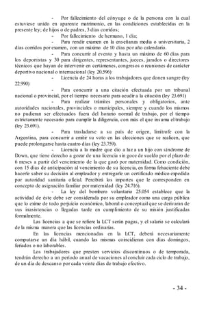 - 34 -
- Por fallecimiento del cónyuge o de la persona con la cual
estuviese unido en aparente matrimonio, en las condiciones establecidas en la
presente ley; de hijos o de padres, 3 días corridos;
- Por fallecimiento de hermano, 1 día;
- Para rendir examen en la enseñanza media o universitaria, 2
días corridos por examen, con un máximo de 10 días por año calendario.
- Para concurrir al evento y hasta un máximo de 60 días para
los deportistas y 30 para dirigentes, representantes, jueces, jurados o directores
técnicos que hayan de intervenir en certámenes, congresos o reuniones de carácter
deportivo nacional o internacional (ley 20.596)
- Licencia de 24 horas a los trabajadores que donen sangre (ley
22.990)
- Para concurrir a una citación efectuada por un tribunal
nacional o provincial, por el tiempo necesario para acudir a la citación (ley 23.691)
- Para realizar trámites personales y obligatorios, ante
autoridades nacionales, provinciales o municipales, siempre y cuando los mismos
no pudieran ser efectuados fuera del horario normal de trabajo, por el tiempo
estrictamente necesario para cumplir la diligencia, con más el que insuma el trabajo
(ley 23.691).
- Para trasladarse a su país de origen, limítrofe con la
Argentina, para concurrir a emitir su voto en las elecciones que se realicen, que
puede prolongarse hasta cuatro días (ley 23.759).
- Licencia a la madre que dio a luz a un hijo con síndrome de
Down, que tiene derecho a gozar de una licencia sin goce de sueldo por el plazo de
6 meses a partir del vencimiento de la que gozó por maternidad. Como condición,
con 15 días de anticipación al vencimiento de su licencia, en forma fehaciente debe
hacerle saber su decisión al empleador y entregarle un certificado médico expedido
por autoridad sanitaria oficial. Percibirá los importes que le corresponden en
concepto de asignación familiar por maternidad (ley 24.716).
- La ley del bombero voluntario 25.054 establece que la
actividad de éste debe ser considerada por su empleador como una carga pública
que lo exime de todo perjuicio económico, laboral o conceptual que se derivaran de
sus inasistencias o llegadas tarde en cumplimiento de su misión justificadas
formalmente.
Las licencias a que se refiere la LCT serán pagas, y el salario se calculará
de la misma manera que las licencias ordinarias.
En las licencias mencionadas en la LCT, deberá necesariamente
computarse un día hábil, cuando las mismas coincidieran con días domingos,
feriados o no laborables.
Los trabajadores que presten servicios discontinuos o de temporada,
tendrán derecho a un período anual de vacaciones al concluir cada ciclo de trabajo,
de un día de descanso por cada veinte días de trabajo efectivo.
 
