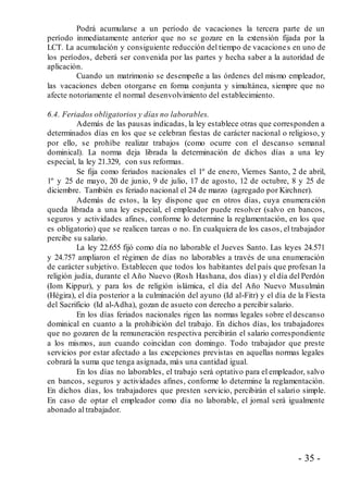 - 35 -
Podrá acumularse a un período de vacaciones la tercera parte de un
período inmediatamente anterior que no se gozare en la extensión fijada por la
LCT. La acumulación y consiguiente reducción del tiempo de vacaciones en uno de
los períodos, deberá ser convenida por las partes y hecha saber a la autoridad de
aplicación.
Cuando un matrimonio se desempeñe a las órdenes del mismo empleador,
las vacaciones deben otorgarse en forma conjunta y simultánea, siempre que no
afecte notoriamente el normal desenvolvimiento del establecimiento.
6.4. Feriados obligatorios y días no laborables.
Además de las pausas indicadas, la ley establece otras que corresponden a
determinados días en los que se celebran fiestas de carácter nacional o religioso, y
por ello, se prohíbe realizar trabajos (como ocurre con el descanso semanal
dominical). La norma deja librada la determinación de dichos días a una ley
especial, la ley 21.329, con sus reformas.
Se fija como feriados nacionales el 1º de enero, Viernes Santo, 2 de abril,
1º y 25 de mayo, 20 de junio, 9 de julio, 17 de agosto, 12 de octubre, 8 y 25 de
diciembre. También es feriado nacional el 24 de marzo (agregado por Kirchner).
Además de estos, la ley dispone que en otros días, cuya enumeración
queda librada a una ley especial, el empleador puede resolver (salvo en bancos,
seguros y actividades afines, conforme lo determine la reglamentación, en los que
es obligatorio) que se realicen tareas o no. En cualquiera de los casos, el trabajador
percibe su salario.
La ley 22.655 fijó como día no laborable el Jueves Santo. Las leyes 24.571
y 24.757 ampliaron el régimen de días no laborables a través de una enumeración
de carácter subjetivo. Establecen que todos los habitantes del país que profesan la
religión judía, durante el Año Nuevo (Rosh Hashana, dos días) y el día del Perdón
(Iom Kippur), y para los de religión islámica, el día del Año Nuevo Musulmán
(Hégira), el día posterior a la culminación del ayuno (Id al-Fitr) y el día de la Fiesta
del Sacrificio (Id al-Adha), gozan de asueto con derecho a percibir salario.
En los días feriados nacionales rigen las normas legales sobre el descanso
dominical en cuanto a la prohibición del trabajo. En dichos días, los trabajadores
que no gozaren de la remuneración respectiva percibirán el salario correspondiente
a los mismos, aun cuando coincidan con domingo. Todo trabajador que preste
servicios por estar afectado a las excepciones previstas en aquellas normas legales
cobrará la suma que tenga asignada, más una cantidad igual.
En los días no laborables, el trabajo será optativo para el empleador, salvo
en bancos, seguros y actividades afines, conforme lo determine la reglamentación.
En dichos días, los trabajadores que presten servicio, percibirán el salario simple.
En caso de optar el empleador como día no laborable, el jornal será igualmente
abonado al trabajador.
 