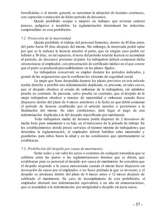 - 37 -
beneficiarias o al interés general, se autorizare la adopción de horarios continuos,
con supresión o reducción de dicho período de descanso.
Queda prohibido ocupar a mujeres en trabajos que revistan carácter
penoso, peligroso o insalubre. La reglamentación determinará las industrias
comprendidas en esta prohibición.
7.2. Protección de la maternidad.
Queda prohibido el trabajo del personal femenino, dentro de 45 días antes
del parto hasta 45 días después del mismo. Sin embargo, la interesada podrá optar
por que se le reduzca la licencia anterior al parto, que en ningún caso podrá ser
inferior a 30 días; en tal supuesto, el resto del período total de licencia se acumulará
al período, de descanso posterior al parto. La trabajadora deberá comunicar dicha
circunstancia al empleador, con presentación de certificado médico en el que conste
que el parto se producirá presumiblemente en los plazos fijados.
La trabajadora conservará su empleo durante los períodos indicados, y
gozará de las asignaciones que le confieran los sistemas de seguridad social.
La mujer que fuere despedida durante los plazos previstos en este artículo
tendrá derecho a percibir una indemnización duplicada, se presume, en tales cas os,
que el despido obedece al estado de embarazo de la trabajadora, sin admitirse
prueba en contrario. Se presume, salvo prueba en contrario, que el despido de la
mujer trabajadora obedece a razones de maternidad o embarazo cuando fuese
dispuesto dentro del plazo de 6 meses anteriores a la fecha en que debió comenzar
el período de licencia establecido por el artículo anterior, o posteriores a la
finalización del mismo. En tales condiciones, dará lugar al pago de una
indemnización duplicada a la del despido injustificado por matrimonio.
Toda trabajadora madre de lactante podrá disponer de 2 descansos de
media hora para amamantar a su hijo, en el transcurso de la jornada de trabajo. En
los establecimientos donde preste servicios el número mínimo de trabajadoras que
determine la reglamentación, el empleador deberá habilitar salas maternales y
guarderías para niños hasta la edad y en las condiciones que oportunamente se
establezcan.
7.3. Prohibición del despido por causa de matrimonio.
Serán nulos y sin valor los actos o contratos de cualquier naturaleza que se
celebren entre las partes o las reglamentaciones internas que se dicten, que
establezcan para su personal el despido por causa de matrimonio. Se considera que
el despido responde a la causa mencionada cuando el mismo fuese dispuesto sin
invocación de causa por el empleador, o no fuese probada la que se invocare, y el
despido se produzca dentro del plazo de 6 meses antes o 12 meses después de
celebrado el matrimonio. En caso de incumplimiento de esta prohibición, el
empleador abonará una indemnización equivalente a un año de remuneraciones,
que se acumulará a la indemnización por antigüedad o despido sin justa causa.
 