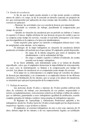 - 38 -
7.4. Estado de excedencia.
A fin de que la madre pueda atender a su hijo recién nacido o enfermo
menor de edad a su cargo, la ley le concede un derecho especial, sin perjuicio de
los que correspondan por aplicación de otras normas más favorables. Ese derecho
consiste en optar por:
- Reiniciar las actividades una vez vencida la licencia por maternidad
- Rescindir su contrato de trabajo, percibiendo la compensación por
tiempo de servicio
- Quedar en situación de excedencia por un período no inferior a 3 meses
ni superior a 6 meses. Implica disfrutar de una licencia sin goce de sueldo y que no
se computa como tiempo de servicio, vencido el cual debe reintegrarse a las tareas
que desempeñaba en la empresa a la época de alumbramiento.
Como requisito para ejercer ese derecho a trabajadora deberá tener 1 año
de antigüedad, como mínimo, en la empresa.
El reintegro de la mujer trabajadora en situación de excedencia deberá
producirse al término del período por el que optara. El empleador podrá disponerlo:
- En cargo de la misma categoría que tenía al momento del
alumbramiento o de la enfermedad del hijo.
- En cargo o empleo superior o inferior al indicado, de común
acuerdo con la mujer trabajadora.
Si no fuese admitida, será indemnizada como si se tratara de despido
injustificado, salvo que el empleador demostrara la imposibilidad de reincorporarla,
en cuyo caso la indemnización se limitará a la compensación por tiempo de
servicio. Los plazos de excedencia no se computarán como tiempo de servicio.
Si la mujer no se reincorporara a su empleo luego de vencidos los plazos
de licencia por maternidad, y no comunicara a su empleador dentro de las 48 horas
anteriores a la finalización de los mismos, que se acoge a los plazos de excedencia,
se entenderá que opta por la percepción de la compensación.
7.5. Trabajo de menores.
Las personas desde 16 años y menores de 18 años podrán celebrar toda
clase de contratos de trabajo, con autorización de sus padres, responsables o
tutores.as reglamentaciones, convenciones colectivas de trabajo o tablas de salarios
que se elaboren, garantizarán a estos trabajadores igualdad de retribución, cuando
cumplan jornadas de trabajo o realicen tareas propias de trabajadores mayores.
El Régimen de Aprendizaje y Orientación Profesional aplicable a los
trabajadores desde los 16 años hasta los 18 años estará regido por las disposiciones
respectivas vigentes, o que al efecto se dicten.
El empleador, al contratar trabajadores de uno u otro sexo, menores de 18
años, deberá exigir de los mismos o de sus representantes legales, un certificado
 