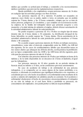 - 39 -
médico que acredite su actitud para el trabajo, y someterlos a los reconocimientos
médicos periódicos que prevean las reglamentaciones respectivas.
Queda prohibido a los empleadores ocupar personas menores de 16 años
en cualquier tipo de actividad, persiga o no fines de lucro.
Las personas mayores de 14 y menores 16 podrán ser ocupados en
empresas cuyo titular sea su padre, madre o tutor, en jornadas que no podrán
superar las 3 horas diarias, y las 15 horas semanales, siempre que no se trate de
tareas penosas, peligrosas y/o insalubres, y que cumplan con la asistencia escolar.
La empresa de la familia del trabajador menor que pretenda acogerse a esta
excepción a la edad mínima de admisión al empleo, deberá obtener autorización de
la autoridad administrativa laboral de cada jurisdicción.
No podrá ocuparse a personas de 16 a 18 años en ningún tipo de tareas
durante más de 6 horas diarias o 36 semanales. La distribución desigual de las
horas laborables no podrá superar las 7 horas diarias. Previa autorización de la
autoridad administrativa laboral de cada jurisdicción, podrá extenderse a 8 horas
diarias o 48 semanales.
No se podrá ocupar a personas menores de 18 años en trabajos nocturnos,
entendiéndose como tales el intervalo comprendido entre las 20:00 y las 6:00 del
día siguiente. En los casos de establecimientos fabriles que desarrollen tareas en
tres turnos diarios que abarquen las 24 horas del día, sustituyéndose la prohibición
por un lapso comprendido entre las 22:00 y las 6:00 horas del día siguiente, pero
sólo para las personas menores de más de 16 años.
Con relación a las personas menores de 18 años que trabajen en horas de la
mañana y de la tarde dispondrán de un descanso de 2 horas al mediodía, al igual
que las trabajadoras.
Las personas menores de 18 años gozarán de un período mínimo de
licencia anual, no inferior a 15 días, en las condiciones previstas anteriormente.
En caso de accidente de trabajo o de enfermedad de una persona
trabajadora, si se comprueba ser su causa alguna de las tareas prohibidas a su
respecto, o efectuada en condiciones que signifiquen infracción a sus requisitos, se
considerará por ese solo hecho al accidente o a la enfermedad como resultante de la
acción u omisión del empleador sin admitirse prueba en contrario. Si el accidente o
enfermedad obedecieren al hecho de encontrarse circunstancialmente el trabajador
en un sitio de trabajo en el cual fuere ilícita o prohibida su presencia, sin
conocimiento del empleador, éste podrá probar su falta de responsabilidad.
 