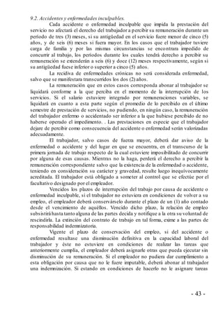 - 43 -
9.2. Accidentes y enfermedades inculpables.
Cada accidente o enfermedad inculpable que impida la prestación del
servicio no afectará el derecho del trabajador a percibir su remuneración durante un
período de tres (3) meses, si su antigüedad en el servicio fuere menor de cinco (5)
años, y de seis (6) meses si fuera mayor. En los casos que el trabajador tuviere
carga de familia y por las mismas circunstancias se encontrara impedido de
concurrir al trabajo, los períodos durante los cuales tendrá derecho a percibir su
remuneración se extenderán a seis (6) y doce (12) meses respectivamente, según si
su antigüedad fuese inferior o superior a cinco (5) años.
La recidiva de enfermedades crónicas no será considerada enfermedad,
salvo que se manifestara transcurridos los dos (2) años.
La remuneración que en estos casos corresponda abonar al trabajador se
liquidará conforme a la que perciba en el momento de la interrupción de los
servicios. Si el salario estuviere integrado por remuneraciones variables, se
liquidará en cuanto a esta parte según el promedio de lo percibido en el último
semestre de prestación de servicios, no pudiendo, en ningún caso, la remuneración
del trabajador enfermo o accidentado ser inferior a la que hubiese percibido de no
haberse operado el impedimento. . Las prestaciones en especie que el trabajador
dejare de percibir como consecuencia del accidente o enfermedad serán valorizadas
adecuadamente.
El trabajador, salvo casos de fuerza mayor, deberá dar aviso de la
enfermedad o accidente y del lugar en que se encuentra, en el transcurso de la
primera jornada de trabajo respecto de la cual estuviere imposibilitado de concurrir
por alguna de esas causas. Mientras no la haga, perderá el derecho a percibir la
remuneración correspondiente salvo que la existencia de la enfermedad o accidente,
teniendo en consideración su carácter y gravedad, resulte luego inequívocamente
acreditada. El trabajador está obligado a someter al control que se efectúe por el
facultativo designado por el empleador.
Vencidos los plazos de interrupción del trabajo por causa de accidente o
enfermedad inculpable, si el trabajador no estuviera en condiciones de volver a su
empleo, el empleador deberá conservárselo durante el plazo de un (1) año contado
desde el vencimiento de aquéllos. Vencido dicho plazo, la relación de empleo
subsistirá hasta tanto alguna de las partes decida y notifique a la otra su voluntad de
rescindirla. La extinción del contrato de trabajo en tal forma, exime a las partes de
responsabilidad indemnizatoria.
Vigente el plazo de conservación del empleo, si del accidente o
enfermedad resultase una disminución definitiva en la capacidad laboral del
trabajador y éste no estuviere en condiciones de realizar las tareas que
anteriormente cumplía, el empleador deberá asignarle otras que pueda ejecutar sin
disminución de su remuneración. Si el empleador no pudiera dar cumplimiento a
esta obligación por causa que no le fuere imputable, deberá abonar al trabajador
una indemnización. Si estando en condiciones de hacerlo no le asignare tareas
 