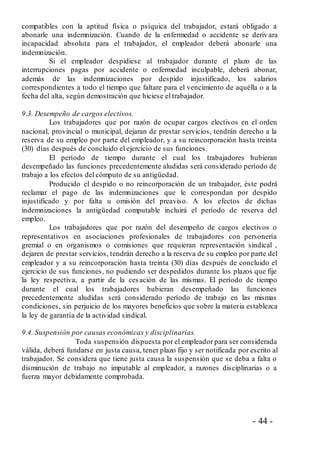 - 44 -
compatibles con la aptitud física o psíquica del trabajador, estará obligado a
abonarle una indemnización. Cuando de la enfermedad o accidente se deriv ara
incapacidad absoluta para el trabajador, el empleador deberá abonarle una
indemnización.
Si el empleador despidiese al trabajador durante el plazo de las
interrupciones pagas por accidente o enfermedad inculpable, deberá abonar,
además de las indemnizaciones por despido injustificado, los salarios
correspondientes a todo el tiempo que faltare para el vencimiento de aquélla o a la
fecha del alta, según demostración que hiciese el trabajador.
9.3. Desempeño de cargos electivos.
Los trabajadores que por razón de ocupar cargos electivos en el orden
nacional, provincial o municipal, dejaran de prestar servicios, tendrán derecho a la
reserva de su empleo por parte del empleador, y a su reincorporación hasta treinta
(30) días después de concluido el ejercicio de sus funciones.
El período de tiempo durante el cual los trabajadores hubieran
desempeñado las funciones precedentemente aludidas será considerado período de
trabajo a los efectos del cómputo de su antigüedad.
Producido el despido o no reincorporación de un trabajador, éste podrá
reclamar el pago de las indemnizaciones que le correspondan por despido
injustificado y por falta u omisión del preaviso. A los efectos de dichas
indemnizaciones la antigüedad computable incluirá el período de reserva del
empleo.
Los trabajadores que por razón del desempeño de cargos electivos o
representativos en asociaciones profesionales de trabajadores con personería
gremial o en organismos o comisiones que requieran representación sindical ,
dejaren de prestar servicios, tendrán derecho a la reserva de su empleo por parte del
empleador y a su reincorporación hasta treinta (30) días después de concluido el
ejercicio de sus funciones, no pudiendo ser despedidos durante los plazos que fije
la ley respectiva, a partir de la cesación de las mismas. El período de tiempo
durante el cual los trabajadores hubieran desempeñado las funciones
precedentemente aludidas será considerado período de trabajo en las mismas
condiciones, sin perjuicio de los mayores beneficios que sobre la materia establezca
la ley de garantía de la actividad sindical.
9.4. Suspensión por causas económicas y disciplinarias.
Toda suspensión dispuesta por el empleador para ser considerada
válida, deberá fundarse en justa causa, tener plazo fijo y ser notificada por escrito al
trabajador. Se considera que tiene justa causa la suspensión que se deba a falta o
disminución de trabajo no imputable al empleador, a razones disciplinarias o a
fuerza mayor debidamente comprobada.
 