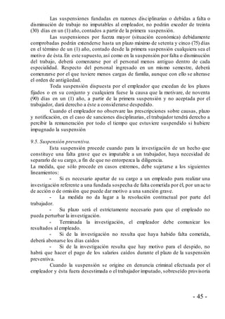 - 45 -
Las suspensiones fundadas en razones disciplinarias o debidas a falta o
disminución de trabajo no imputables al empleador, no podrán exceder de treinta
(30) días en un (1) año, contados a partir de la primera suspensión.
Las suspensiones por fuerza mayor (situación económica) debidamente
comprobadas podrán extenderse hasta un plazo máximo de setenta y cinco (75) días
en el término de un (1) año, contado desde la primera suspensión cualquiera sea el
motivo de ésta.En este supuesto, así como en la suspensión por falta o disminución
del trabajo, deberá comenzarse por el personal menos antiguo dentro de cada
especialidad. Respecto del personal ingresado en un mismo semestre, deberá
comenzarse por el que tuviere menos cargas de familia, aunque con ello se alterase
el orden de antigüedad.
Toda suspensión dispuesta por el empleador que excedan de los plazos
fijados o en su conjunto y cualquiera fuese la causa que la motivare, de noventa
(90) días en un (1) año, a partir de la primera suspensión y no aceptada por el
trabajador, dará derecho a éste a considerarse despedido.
Cuando el empleador no observare las prescripciones sobre causas, plazo
y notificación, en el caso de sanciones disciplinarias, el trabajador tendrá derecho a
percibir la remuneración por todo el tiempo que estuviere suspendido si hubiere
impugnado la suspensión
9.5. Suspensión preventiva.
Esta suspensión procede cuando para la investigación de un hecho que
constituye una falta grave que es imputable a un trabajador, haya necesidad de
separarlo de su cargo, a fin de que no entorpezca la diligencia.
La medida, que sólo procede en casos extremos, debe sujetarse a los siguientes
lineamientos:
- Si es necesario apartar de su cargo a un empleado para realizar una
investigación referente a una fundada sospecha de falta cometida por él, por un acto
de acción o de omisión que puede dar motivo a una sanción grave.
- La medida no da lugar a la resolución contractual por parte del
trabajador.
- Su plazo será el estrictamente necesario para que el empleado no
pueda perturbar la investigación.
- Terminada la investigación, el empleador debe comunicar los
resultados al empleado.
- Si de la investigación no resulta que haya habido falta cometida,
deberá abonarse los días caídos
- Si de la investigación resulta que hay motivo para el despido, no
habrá que hacer el pago de los salarios caídos durante el plazo de la suspensión
preventiva.
Cuando la suspensión se origine en denuncia criminal efectuada por el
empleador y ésta fuera desestimada o el trabajador imputado, sobreseído provisoria
 