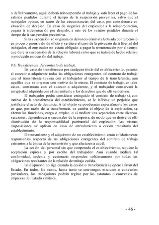- 46 -
o definitivamente, aquél deberá reincorporarlo al trabajo y satisfacer el pago de los
salarios perdidos durante el tiempo de la suspensión preventiva, salvo que el
trabajador optase, en razón de las circunstancias del caso, por considerarse en
situación de despido. En caso de negativa del empleador a la reincorporación,
pagará la indemnización por despido, a más de los salarios perdidos durante el
tiempo de la suspensión preventiva.
Si la suspensión se originara en denuncia criminal efectuada por terceros o
en proceso promovido de oficio y se diese el caso de la privación de la libertad del
trabajador, el empleador no estará obligado a pagar la remuneración por el tiempo
que dure la suspensión de la relación laboral, salvo que se tratara de hecho relativo
o producido en ocasión del trabajo.
9.6. Transferencia del contrato de trabajo.
En caso de transferencia por cualquier título del establecimiento, pasarán
al sucesor o adquirente todas las obligaciones emergentes del contrato de trabajo
que el transmitente tuviera con el trabajador al tiempo de la transferencia, aun
aquéllas que se originen con motivo de la misma. El contrato de trabajo, en tales
casos, continuará con el sucesor o adquirente, y el trabajador conservará la
antigüedad adquirida con el transmitente y los derechos que de ella se deriven.
El trabajador podrá considerar extinguido el contrato de trabajo si, con
motivo de la transferencia del establecimiento, se le infiriese un perjuicio que
justificare el acto de denuncia. A tal objeto se ponderarán especialmente los casos
en que, por razón de la transferencia, se cambia el objeto de la explotación, se
alteran las funciones, cargo o empleo, o si mediare una separación entre diversas
secciones, dependencia o sucursales de la empresa, de modo que se derive de ello
disminución de la responsabilidad patrimonial del empleador. Las mismas
disposiciones se aplican en caso de arrendamiento o cesión transitoria del
establecimiento.
El transmitente y el adquirente de un establecimiento serán solidariamente
responsables respecto de las obligaciones emergentes del contrato de trabajo
existentes a la época de la transmisión y que afectaren a aquél.
La cesión del personal sin que comprenda el establecimiento, requiere la
aceptación expresa y por escrito del trabajador. Aun cuando mediare tal
conformidad, cedente y cesionario responden solidariamente por todas las
obligaciones resultantes de la relación de trabajo cedida.
Lo dispuesto no rige cuando la cesión o transferencia se opere a favor del
Estado. En todos los casos, hasta tanto se convengan estatutos o convenios
particulares, los trabajadores podrán regirse por los estatutos o convenios de
empresas del Estado similares.
 
