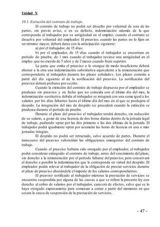 - 47 -
Unidad X
10.1. Extinción del contrato de trabajo.
El contrato de trabajo no podrá ser disuelto por voluntad de una de las
partes, sin previo aviso, o en su defecto, indemnización además de la que
corresponda al trabajador por su antigüedad en el empleo, cuando el contrato se
disuelva por voluntad del empleador. El preaviso, cuando las partes no lo fijen en
un término mayor, deberá darse con la anticipación siguiente:
a) por el trabajador, de 15 días;
b) por el empleador, de 15 días cuando el trabajador se encontrare en
período de prueba; de 1 mes cuando el trabajador tuviese una antigüedad en el
empleo que no exceda de 5 años y de 2 meses cuando fuere superior.
La parte que omita el preaviso o lo otorgue de modo insuficiente deberá
abonar a la otra una indemnización substitutiva equivalente a la remuneración que
correspondería al trabajador durante los plazos señalados. Los plazos correrán a
partir del día siguiente al de la notificación del preaviso. La notificación del
preaviso deberá probarse por escrito.
Cuando la extinción del contrato de trabajo dispuesta por el empleador se
produzca sin preaviso y en fecha que no coincida con el último día del mes, la
indemnización sustitutiva debida al trabajador se integrará con una suma igual a los
salarios por los días faltantes hasta el último día del mes en el que se produjera el
despido. La integración del mes de despido no procederá cuando la extinción se
produzca durante el período de prueba.
Durante el plazo del preaviso el trabajador tendrá derecho, sin reducción
de su salario, a gozar de una licencia de dos horas diarias dentro de la jornada legal
de trabajo, pudiendo optar por las dos primeras o las dos últimas de la jornada. El
trabajador podrá igualmente optar por acumular las horas de licencia en una o más
jornadas íntegras.
El despido no podrá ser retractado, salvo acuerdo de partes. Durante el
transcurso del preaviso subsistirán las obligaciones emergentes del contrato de
trabajo.
Cuando el preaviso hubiera sido otorgado por el empleador, el trabajador
podrá considerar extinguido el contrato de trabajo, antes del vencimiento del plazo,
sin derecho a la remuneración por el período faltante del preaviso, pero conservará
el derecho a percibir la indemnización que le corresponda en virtud del despido. El
empleador podrá relevar al trabajador de la obligación de prestar servicios durante
el plazo de preaviso abonándole el importe de los salarios correspondientes.
El preaviso notificado al trabajador mientras la prestación de servicios se
encuentra suspendida por alguna de las causas a que se refiere la presente ley con
derecho al cobro de salarios por el trabajador, carecerá de efectos, salvo que se lo
haya otorgado expresamente para comenzar a correr a partir del momento en que
cesara la causa de suspensión de la prestación de servicios.
 