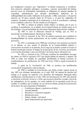 - 5 -
por inmigrantes europeos que “importaron” su ideales anarquistas y socialistas.
Este proyecto adoptaba principios avanzados, suponía onerosidad del trabajo,
preveía casos de enfermedad, determinaba la obligación de adoptar medidas de
seguridad, indemnización por despido injustificado, limitación de la
embargabilidad del sueldo, limitación de la jornada a 48hs semanales y 42 para los
menores de 18 años, jornada diaria de 10 horas y 12 para los empleados de
comercio. Aceptaba el principio de la sindicación, y el de la conciliación y arbitraje
en los conflictos colectivos. No fue tratado en el Congreso.
En 1905 se adopta la primera norma relativa al trabajo, por la que se
establece la prohibición, en el ámbito de la Capital Federal, de realizar tareas en el
día domingo. Con posterioridad, las provincias adoptaron disposiciones similares.
En 1907 se creó la Dirección General de Trabajo, que en 1912 se
transformó en el Departamento Nacional de Trabajo.
En 1914 se sancionó la ley 9511 de carácter nacional, que estableció la
inembargabilidad de ciertas proporciones de los sueldos, salarios, jubilaciones y
pensiones.
En 1915 se promulgó la ley 9688 que constituyó una auténtica revolución
en la materia, ya que aceptó el principio de la responsabilidad objetiva y
consecuente inversión en la práctica, de la carga de la prueba, cuando el evento se
hubiere producido durante el tiempo de la prestación de los servicios, por el hecho
o en ocasión del trabajo, o por caso fortuito o de fuerza mayor inherente a él.
En 1923 se sanciona la ley 11278 que establece las modalidades de pago
de salario; en 1924 se sanciona 11317 que regula trabajo de menores y mujeres. En
1926 se emite otra medida de seguridad, prohibiendo el trabajo nocturno en
establecimientos de panificación. En 1929, por la ley 11544 se regula la jornada de
trabajo.
A partir de la “revolución” de 1943, se produce una modificación
sustancial de la legislación sobre la materia.
En 1949 se modificó la Constitución, que había estado vigente desde el
año 1853 con reformas introducidas en el siglo XIX. En materia de derecho del
trabajo se le agregó un capítulo a los derechos del trabajador. Derogada dicha
modificación constitucional en el año 1956, la Constituyente de 1957 sólo alcanzó
a sancionar el artículo 14 nuevo o 14 bis, que reconoce derechos sociales a favor de
los trabajadores, de los gremios, así como también de la seguridad social. En ese
sentido se establece que el trabajo, en sus diversas formas, gozará de la protección
de las leyes, las que asegurarán al trabajador:
o Condiciones dignas y equitativas de labor
o Jornada limitada
o Descanso y vacaciones pagados
o Retribución justa
o Salario mínimo vital móvil
o Igual remuneración por igual tarea
 