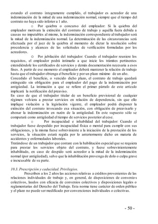 - 50 -
estando el contrato íntegramente cumplido, el trabajador es acreedor de una
indemnización de la mitad de una indemnización normal, siempre que el tiempo del
contrato no haya sido inferior a 1 año.
o Por quiebra o concurso del empleador: Si la quiebra del
empleador motivara la extinción del contrato de trabajo y aquélla fuera debida a
causas no imputables al mismo, la indemnización correspondiente al trabajador será
la mitad de la indemnización normal. La determinación de las circunstancias será
efectuada por el juez de la quiebra al momento de dictar la resolución sobre
procedencia y alcances de las solicitudes de verificación formuladas por los
acreedores.
o Por jubilación del trabajador: Cuando el trabajador reuniere los
requisitos, el empleador podrá intimarlo a que inicie los trámites pertinentes
extendiéndole los certificados de servicios y demás documentación necesaria a esos
fines. A partir de ese momento el empleador deberá mantener la relación de trabajo
hasta que el trabajador obtenga el beneficio y por un plazo máximo de un año.
Concedido el beneficio, o vencido dicho plazo, el contrato de trabajo quedará
extinguido sin obligación para el empleador del pago de la indemnización por
antigüedad. La intimación a que se refiere el primer párrafo de este artículo
implicará la notificación del preaviso.
En caso de que el trabajador titular de un beneficio previsional de cualquier
régimen volviera a prestar servicios en relación de dependencia, sin que ello
implique violación a la legislación vigente, el empleador podrá disponer la
extinción del contrato invocando esa situación, con obligación de preavisarlo y
abonar la indemnización en razón de la antigüedad. En este supuesto sólo se
computará como antigüedad el tiempo de servicios posterior al cese.
o Por incapacidad e inhabilidad del trabajador: Cuando el
trabajador fuese despedido por incapacidad física o mental para cumplir con sus
obligaciones, y la misma fuese sobreviniente a la iniciación de la prestación de los
servicios, la situación estará regida por lo anteriormente dicho en materia de
accidentes y enfermedades laborales.
Tratándose de un trabajador que contare con la habilitación especial que se requiera
para prestar los servicios objeto del contrato, y fuese sobrevinientemente
inhabilitado, en caso de despido será acreedor a la mitad de la indemnización
normal (por antigüedad), salvo que la inhabilitación provenga de dolo o culpa grave
e inexcusable de su parte.
10.3. Prescripción y caducidad. Privilegios.
Prescriben a los 2 años las acciones relativas a créditos provenientes de las
relaciones individuales de trabajo y, en general, de disposiciones de convenio s
colectivos, laudos con eficacia de convenios colectivos y disposiciones legales o
reglamentarias del Derecho del Trabajo. Esta norma tiene carácter de orden público
y el plazo no puede ser modificado por convenciones individuales o colectivas.
 
