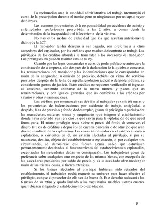 - 51 -
La reclamación ante la autoridad administrativa del trabajo interrumpirá el
curso de la prescripción durante el trámite, pero en ningún caso por un lapso mayor
de 6 meses.
Las acciones provenientes de la responsabilidad por accidente de trabajo y
enfermedades profesionales prescribirán a los 2 años, a contar desde la
determinación de la incapacidad o el fallecimiento de la víctima.
No hay otros modos de caducidad que los que resultan anteriormente
dichos de la LCT.
El trabajador tendrá derecho a ser pagado, con preferencia a otros
acreedores del empleador, por los créditos que resulten del contrato de trabajo. Los
privilegios de los créditos laborales se transmiten a los sucesores del trabajador.
Los privilegios no pueden resultar sino de la ley.
Cuando por las leyes concursales o actos de poder público se autorizase la
continuación de la empresa, aún después de la declaración de la quiebra o concurso,
las remuneraciones del trabajador y las indemnizaciones que le correspondan en
razón de la antigüedad, u omisión de preaviso, debidas en virtud de servicios
prestados después de la fecha de aquella resolución judicial o del poder público, se
considerarán gastos de justicia. Estos créditos no requieren verificación ni ingresan
al concurso, debiendo abonarse de la misma manera y plazos que las
remuneraciones, y con iguales garantías que las conferidas a los créditos por
salarios y otras remuneraciones.
Los créditos por remuneraciones debidos al trabajador por seis (6) meses y
los provenientes de indemnizaciones por accidente de trabajo, antigüedad o
despido, falta de preaviso y fondo de desempleo, gozan de privilegio especial sobre
las mercaderías, materias primas y maquinarias que integren el establecimiento
donde haya prestado sus servicios, o que sirvan para la explotación de que aquél
forma parte. El mismo privilegio recae sobre el precio del fondo de comercio, el
dinero, títulos de créditos o depósitos en cuentas bancarias o de otro tipo que sean
directo resultado de la explotación. Las cosas introducidas en el establecimiento o
explotación, o existentes en él, no estarán afectadas al privilegio, si por su
naturaleza, destino, objeto del establecimiento o explotación, o por cualquier otra
circunstancia, se demostrase que fuesen ajenas, salvo que estuviesen
permanentemente destinadas al funcionamiento del establecimiento o explotación,
exceptuadas las mercaderías dadas en consignación. Los trabajadores gozan de
preferencia sobre cualquiera otro respecto de los mismos bienes, con excepción de
los acreedores prendarios por saldo de precio, y de lo adeudado al retenedor por
razón de las mismas cosas, si fueren retenidas.
Si los bienes afectados al privilegio hubiesen sido retirados del
establecimiento, el trabajador podrá requerir su embargo para hacer efectivo el
privilegio, aunque el poseedor de ello sea de buena fe. Este derecho caducará a los
6 meses de su retiro y queda limitado a las maquinarias, muebles u otros enseres
que hubiesen integrado el establecimiento o explotación.
 