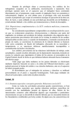 - 52 -
Gozarán de privilegio obras o construcciones, los créditos de los
trabajadores ocupados en su edificación, reconstrucción o reparación. Este
privilegio operará tanto en el supuesto que el trabajador fuese contratado
directamente por el propietario, como cuando el empleador fuese un contratista o
subcontratista. Empero, en este último caso, el privilegio sólo será invocable
cuando el propietario que ocupe al contratista encargue la ejecución de la obra con
fines de lucro, o para utilizarla en una actividad que desarrolle con tal finalidad, y
estará además limitado a los créditos por remuneraciones y fondo de desempleo.
10.4. Disposiciones complementarias a la LCT: conducta maliciosa y temeraria.
Pago en juicio.
Se considerarán especialmente comprendidos en esta disposición los casos
en que se evidenciaren propósitos obstruccionistas o dilatorios por parte del
empleador, en reclamos por accidente de trabajo, atendiendo a las exigencias más o
menos perentorias provenientes del estado de la víctima, la omisión de los auxilios
indispensables en tales casos, o cuando sin fundamento, y teniendo conciencia de la
propia sin razón, se cuestionase la existencia de la relación laboral, se hiciesen
valer actos cometidos en fraude del trabajador, abusando de su necesidad o
inexperiencia, o se opusiesen defensas manifiestamente incompatibles o
contradictorias de hecho o de derecho.
Los créditos provenientes de las relaciones individuales de trabajo, serán
actualizados, cuando resulten afectados por la depreciación monetaria, teniendo en
cuenta la variación que experimente el índice de los precios al consumidor en la
Capital Federal, desde la fecha en que debieron haberse abonado hasta el momento
del efectivo pago.
Todo pago que deba realizarse en los juicios laborales se efectivizará
mediante depósito bancario en autos a la orden del Tribunal interviniente y giro
judicial personal al titular del crédito o sus derecho-habientes, aún en el supuesto
de haber otorgado poder.
El desistimiento por el trabajador de acciones y derechos se ratificará
personalmente en el juicio y requerirá homologación. Todo pago realizado sin
observar lo prescripto, serán nulos de pleno derecho.
Unidad XI
11.1. Estatutos especiales: conceptos generales. Relaciones con la LCT.
Como no todas las actividades presentan iguales características, se h an
establecido normas especiales que regulan relaciones jurídicas específicas de
acuerdo con las modalidades propias de algunas de ellas. Dentro de los
mencionados estatutos cabe diferenciar algunos que responden a particulares
circunstancias en que se desarrolla la relación laboral, que no encuadran dentro de
los lineamientos establecidos por la ley común. En algún caso, las características de
 