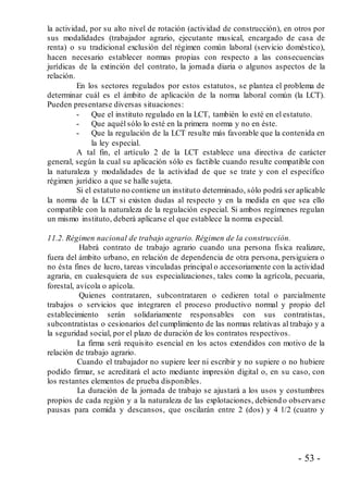 - 53 -
la actividad, por su alto nivel de rotación (actividad de construcción), en otros por
sus modalidades (trabajador agrario, ejecutante musical, encargado de casa de
renta) o su tradicional exclusión del régimen común laboral (servicio doméstico),
hacen necesario establecer normas propias con respecto a las consecuencias
jurídicas de la extinción del contrato, la jornada diaria o algunos aspectos de la
relación.
En los sectores regulados por estos estatutos, se plantea el problema de
determinar cuál es el ámbito de aplicación de la norma laboral común (la LCT).
Pueden presentarse diversas situaciones:
- Que el instituto regulado en la LCT, también lo esté en el estatuto.
- Que aquél sólo lo esté en la primera norma y no en éste.
- Que la regulación de la LCT resulte más favorable que la contenida en
la ley especial.
A tal fin, el artículo 2 de la LCT establece una directiva de carácter
general, según la cual su aplicación sólo es factible cuando resulte compatible con
la naturaleza y modalidades de la actividad de que se trate y con el específico
régimen jurídico a que se halle sujeta.
Si el estatuto no contiene un instituto determinado, sólo podrá ser aplicable
la norma de la LCT si existen dudas al respecto y en la medida en que sea ello
compatible con la naturaleza de la regulación especial. Si ambos regímenes regulan
un mismo instituto, deberá aplicarse el que establece la norma especial.
11.2. Régimen nacional de trabajo agrario. Régimen de la construcción.
Habrá contrato de trabajo agrario cuando una persona física realizare,
fuera del ámbito urbano, en relación de dependencia de otra persona, persiguiera o
no ésta fines de lucro, tareas vinculadas principal o accesoriamente con la actividad
agraria, en cualesquiera de sus especializaciones, tales como la agrícola, pecuaria,
forestal, avícola o apícola.
Quienes contrataren, subcontrataren o cedieren total o parcialmente
trabajos o servicios que integraren el proceso productivo normal y propio del
establecimiento serán solidariamente responsables con sus contratistas,
subcontratistas o cesionarios del cumplimiento de las normas relativas al trabajo y a
la seguridad social, por el plazo de duración de los contratos respectivos.
La firma será requisito esencial en los actos extendidos con motivo de la
relación de trabajo agrario.
Cuando el trabajador no supiere leer ni escribir y no supiere o no hubiere
podido firmar, se acreditará el acto mediante impresión digital o, en su caso, con
los restantes elementos de prueba disponibles.
La duración de la jornada de trabajo se ajustará a los usos y costumbres
propios de cada región y a la naturaleza de las explotaciones, debiend o observarse
pausas para comida y descansos, que oscilarán entre 2 (dos) y 4 1/2 (cuatro y
 