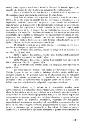 - 54 -
media) horas, según lo resolviere la Comisión Nacional de Trabajo Agrario, de
acuerdo a las épocas del año y la ubicación geográfica del establecimiento.
Entre la terminación de una jornada y el comienzo de la siguiente se
observará una pausa ininterrumpida no menor de 10 (diez) horas.
Será facultad exclusiva del empleador determinar la hora de iniciación y
terminación de las tareas de acuerdo con las necesidades o modalidades de la
explotación, debiendo observarse las pausas, salvo cuando las necesidades
impostergables de la producción o de mantenimiento justificaren su reducción. En
este supuesto los empleadores deberán conceder un descanso compensatorio
equivalente, dentro de los 15 (quince) días de finalizadas las causas que hubieran
dado origen a la reducción. Prohíbase el trabajo en días domingo, salvo cuando
necesidades impostergables de producción o de mantenimiento lo exigiere. En tales
supuestos, los empleadores deberán conceder un descanso compensatorio
equivalente a 1 (un) día de descanso por cada domingo trabajado, dentro de los 15
(quince) días de concluidas las tareas correspondientes.
El trabajador gozará de un período mínimo y continuado de descanso
anual remunerado por los siguientes plazos:
a) De 10 (diez) días corridos, cuando la antigüedad en el empleo no
excediere de 5 (cinco) años.
b) De 15 (quince) días corridos, cuando siendo la antigüedad fuere mayor
de 5 (cinco) años no excediere de 10 (diez) años.
c) De 20 (veinte) días corridos, cuando la antigüedad fuere mayor de 10
(diez) años no excediere de 15 (quince) años.
d) De 30 (treinta) días corridos, cuando la antigüedad fuere mayor de 15
(quince) años.
Las remuneraciones mínimas serán fijadas por la Comisión Nacional de
Trabajo Agrario, las que no podrán ser inferiores al salario mínimo vital de ese
momento excepto las del personal menor de 18 (dieciocho) años. El trabajador
percibirá sus salarios mensualmente; el jornalizado los percibirá en forma
quincenal. Todas las remuneraciones se pagarán dentro de los cuatro (4) días
hábiles posteriores a la finalización del período al que correspondieren.
Están incluidas en el régimen de la construcción, aquellas tareas
correspondientes a la industria de la construcción concernientes a la ejecución de
obras de ingeniería o arquitectura, e industrias o actividades complementarias o
coadyuvantes de la construcción propiamente dicha, sólo con relación al personal
contratado exclusivamente para ejecutar trabajos en las obras o lugares en los que
se realizan tareas de ingeniería, arquitectura, efectuadas por trabajadores
dependientes de empleadores que realicen tales actividades, y que desempeñen sus
tareas en las obras o lugares de trabajo precedentemente indicados. También se
incluye al trabajador que se desempeñe en los talleres, depósitos o parques
destinados a la conservación, reparación, almacenaje o guarda de los elementos de
 