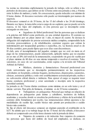 - 58 -
La norma no determina explícitamente la jornada de trabajo, sólo se refiere a los
períodos de descanso, que deben ser de 12 horas entre una jornada y otra, y 4 horas
entre la labor de mañana y tarde. En consecuencia, queda reducida a un máximo de
8 horas diarias. El descanso nocturno sólo puede ser interrumpido por razones de
urgencia.
El descanso semanal es de 35 horas, de las 13 del sábado a las 24 del domingo,
Durante ese lapso, la tarea debe estar a cargo de un suplente, que no puede ser ni la
esposa, ni los hijos del empleado, ni otra persona que se desempeñe como
encargado en otra casa.
 Jugadores de fútbol profesional: Son las personas que se dedican
a la práctica del fútbol como profesión, en una entidad deportiva. El contrato no
puede firmarse por un plazo menor de 1 año, ni mayor de cuatro. Se destaca la
obligación del empleador de prestar asistencia médica completa, comprendida la de
servicios psicosomáticos y de rehabilitación, contratar seguros que cubran la
indemnización por incapacidad genérica o específica, etc. La licencia anual es de
30 días corridos, pero puede fijarse que esos días sean discontinuos.
El club, ante el incumplimiento del jugador, siempre que no esté en mora en el
pago de las remuneraciones, puede amonestarlo, aplicarle multas que no excedan
en un mes al 20% del total de la remuneración, suspenderlo sin goce de sueldo por
el plazo máximo de 60 días en una misma temporada o resolver el contrato. Tales
sanciones, en caso de ser cuestionadas, están sujetas a la revisión del Tribunal
Arbitral de Fútbol.
 Médicos, dentistas y farmacéuticos: Personal profesional con
título universitario que se desempeña permanentemente en las respectivas
actividades en hospitales, colonias hogares, instituciones, dispensarios, sanatorios,
clínicas, asistencia pública y todo otro establecimiento asistencial privado, reciba o
no subvención oficial directa o indirecta. Para ejercer el cargo se requiere tener
buena conducta profesional y estar autorizado e inscripto ante la respectiva
autoridad sanitaria.
La jornada es de 5 horas diarias continuas como máximo, en un solo turno y en el
mismo servicio. Para jefes de farmacia, el máximo es de 33 horas semanales.
 Trabajadores en peluquerías: Personal que trabaje en relación de
dependencia en peluquerías para damas y caballeros, institutos de belleza,
academias y escuelas donde se enseñen las profesiones y oficios de la actividad. El
contrato debe formalizarse por escrito. Las remuneraciones deben ajustarse a las
modalidades de sueldo fijo, sueldo básico más premio por producción o sueldo
básico más comisión.
Se fija al efecto del descanso semanal, un régimen parecido al establecido en la
LCT. Se admite que si se trabaja luego de las 13 horas del día sábado, el descanso
deberá ser compensado con el día lunes durante toda la jornada de labor.
 Viajantes de comercio o de industria: Son viajantes de comercio
las personas que fuera del ámbito de local del empleador, se dedican, en
 