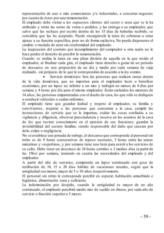 - 59 -
representación de uno o más comerciantes y/o industriales, a concertar negocios
por cuenta de éstos por una remuneración.
El empleado debe visitar a los supuestos clientes del sector o zona que se le ha
atribuido y retira las notas de venta o pedidos, y las entrega a su empleador, que
salvo que las rechace por escrito dentro de los 15 días de haberlas recibido, se
considera que las ha aceptado. Puede encargársele la tarea de cobranza u otras
ajenas a su función específica, pero no de forma exclusiva. No puede disponerse el
cambio o traslado de zona sin conformidad del empleado.
La inejecución del contrato por incumplimiento del comprador u otra razón no le
hace perder el derecho de percibir la remuneración.
Cuando se realiza la tarea en una plaza distinta de aquella en la que reside el
empleador, al finalizar cada gira, el empleado tiene derecho a gozar de un período
de descanso en una proporción de un día y medio por cada semana de viaje
realizado, sin perjuicio de lo que le correspondan de acuerdo a la ley común.
 Servicio doméstico: Son las personas que realicen tareas dentro
de la vida doméstica, que no importen para el empleador lucro o beneficio
económico, por un lapso no inferior a un mes y trabajen no menos de 4 días por
semana y 4 horas por día para el mismo empleador. Están excluidos los menores de
14 años, las personas emparentadas con el dueño de casa, los que sólo se dediquen
a conducir vehículos o cuidar enfermos.
El empleado tiene que guardar lealtad y respeto al empleador, su familia y
convivientes, respetar a las personas que concurran a la casa, cumplir las
instrucciones de servicio que se le impartan, cuidar las cosas confiadas a su
vigilancia y diligencia, observar prescindencia y reserva en los asuntos de la casa
de los que tuviere conocimiento en el ejercicio de sus funciones, guardar la
inviolabilidad del secreto familiar, siendo responsable del daño que causare por
dolo, culpa o negligencia.
No se establece una jornada de trabajo, el descanso que corresponde al personal sin
retiro es de 9 horas consecutivas de reposo nocturno, 3 horas entre las tareas
matutinas y vespertinas, y por semana tiene una hora para asistir a los servicios de
su culto. Debe tener un descanso de 24 horas corridas o 2 medios días (a partir de
las 15hs) por semana, teniendo en cuenta las necesidades del empleado y del
empleador.
A partir del año de servicios, comprende un lapso continuado con goce de
retribución de 10, 15 o 20 días hábiles de vacaciones anuales, según que la
antigüedad sea menor, mayor de 5 o 10 años respectivamente.
El personal sin retiro le corresponde percibir en especie: habitación amueblada e
higiénica, alimentación sana y suficiente.
La indemnización por despido, cuando la antigüedad es mayor de un año
continuado, el empleado percibirá medio mes de sueldo en dinero, por cada año de
servicio o fracción superior a 3 meses.
 