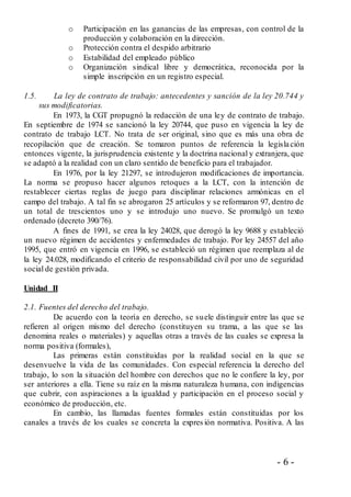 - 6 -
o Participación en las ganancias de las empresas, con control de la
producción y colaboración en la dirección.
o Protección contra el despido arbitrario
o Estabilidad del empleado público
o Organización sindical libre y democrática, reconocida por la
simple inscripción en un registro especial.
1.5. La ley de contrato de trabajo: antecedentes y sanción de la ley 20.744 y
sus modificatorias.
En 1973, la CGT propugnó la redacción de una ley de contrato de trabajo.
En septiembre de 1974 se sancionó la ley 20744, que puso en vigencia la ley de
contrato de trabajo LCT. No trata de ser original, sino que es más una obra de
recopilación que de creación. Se tomaron puntos de referencia la legislación
entonces vigente, la jurisprudencia existente y la doctrina nacional y extranjera, que
se adaptó a la realidad con un claro sentido de beneficio para el trabajador.
En 1976, por la ley 21297, se introdujeron modificaciones de importancia.
La norma se propuso hacer algunos retoques a la LCT, con la intención de
restablecer ciertas reglas de juego para disciplinar relaciones armónicas en el
campo del trabajo. A tal fin se abrogaron 25 artículos y se reformaron 97, dentro de
un total de trescientos uno y se introdujo uno nuevo. Se promulgó un texto
ordenado (decreto 390/76).
A fines de 1991, se crea la ley 24028, que derogó la ley 9688 y estableció
un nuevo régimen de accidentes y enfermedades de trabajo. Por ley 24557 del año
1995, que entró en vigencia en 1996, se estableció un régimen que reemplaza al de
la ley 24.028, modificando el criterio de responsabilidad civil por uno de seguridad
social de gestión privada.
Unidad II
2.1. Fuentes del derecho del trabajo.
De acuerdo con la teoría en derecho, se suele distinguir entre las que se
refieren al origen mismo del derecho (constituyen su trama, a las que se las
denomina reales o materiales) y aquellas otras a través de las cuales se expresa la
norma positiva (formales),
Las primeras están constituidas por la realidad social en la que se
desenvuelve la vida de las comunidades. Con especial referencia la derecho del
trabajo, lo son la situación del hombre con derechos que no le confiere la ley, por
ser anteriores a ella. Tiene su raíz en la misma naturaleza humana, con indigencias
que cubrir, con aspiraciones a la igualdad y participación en el proceso social y
económico de producción, etc.
En cambio, las llamadas fuentes formales están constituidas por los
canales a través de los cuales se concreta la expres ión normativa. Positiva. A las
 