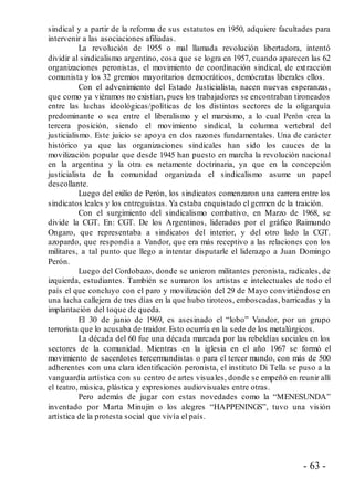 - 63 -
sindical y a partir de la reforma de sus estatutos en 1950, adquiere facultades para
intervenir a las asociaciones afiliadas.
La revolución de 1955 o mal llamada revolución libertadora, intentó
dividir al sindicalismo argentino, cosa que se logra en 1957, cuando aparecen las 62
organizaciones peronistas, el movimiento de coordinación sindical, de extracción
comunista y los 32 gremios mayoritarios democráticos, demócratas liberales ellos.
Con el advenimiento del Estado Justicialista, nacen nuevas esperanzas,
que como ya viéramos no existían, pues los trabajadores se encontraban tironeados
entre las luchas ideológicas/políticas de los distintos sectores de la oligarquía
predominante o sea entre el liberalismo y el marxismo, a lo cual Perón crea la
tercera posición, siendo el movimiento sindical, la columna vertebral del
justicialismo. Este juicio se apoya en dos razones fundamentales. Una de carácter
histórico ya que las organizaciones sindicales han sido los cauces de la
movilización popular que desde 1945 han puesto en marcha la revolución nacional
en la argentina y la otra es netamente doctrinaria, ya que en la concepción
justicialista de la comunidad organizada el sindicalismo asume un papel
descollante.
Luego del exilio de Perón, los sindicatos comenzaron una carrera entre los
sindicatos leales y los entreguistas. Ya estaba enquistado el germen de la traición.
Con el surgimiento del sindicalismo combativo, en Marzo de 1968, se
divide la CGT. En: CGT. De los Argentinos, liderados por el gráfico Raimundo
Ongaro, que representaba a sindicatos del interior, y del otro lado la CGT.
azopardo, que respondía a Vandor, que era más receptivo a las relaciones con los
militares, a tal punto que llego a intentar disputarle el liderazgo a Juan Domingo
Perón.
Luego del Cordobazo, donde se unieron militantes peronista, radicales, de
izquierda, estudiantes. También se sumaron los artistas e intelectuales de todo el
país el que concluyo con el paro y movilización del 29 de Mayo convirtiéndose en
una lucha callejera de tres días en la que hubo tiroteos, emboscadas, barricadas y la
implantación del toque de queda.
El 30 de junio de 1969, es asesinado el “lobo” Vandor, por un grupo
terrorista que lo acusaba de traidor. Esto ocurría en la sede de los metalúrgicos.
La década del 60 fue una década marcada por las rebeldías sociales en los
sectores de la comunidad. Mientras en la iglesia en el año 1967 se formó el
movimiento de sacerdotes tercermundistas o para el tercer mundo, con más de 500
adherentes con una clara identificación peronista, el instituto Di Tella se puso a la
vanguardia artística con su centro de artes visuales, donde se empeñó en reunir allí
el teatro, música, plástica y expresiones audiovisuales entre otras.
Pero además de jugar con estas novedades como la “MENESUNDA”
inventado por Marta Minujin o los alegres “HAPPENINGS”, tuvo una visión
artística de la protesta social que vivía el país.
 