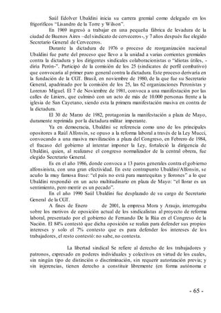 - 65 -
Saúl Edolver Ubaldini inicia su carrera gremial como delegado en los
frigoríficos “Lisandro de la Torre y Wilson”.
En 1969 ingresó a trabajar en una pequeña fábrica de levadura de la
ciudad de Buenos Aires –del sindicato de cerveceros-, y 7 años después fue elegido
Secretario General de Cerveceros.
Durante la dictadura de 1976 o proceso de reorganización nacional
Ubaldini fue parte del proceso que llevo a la unidad a varias corrientes gremiales
contra la dictadura y los dirigentes sindicales colaboracionistas o “idiotas útiles, -
diría Perón-”. Participó de la comisión de los 25 (sindicatos de perfil combativo)
que convocaría al primer paro general contra la dictadura. Este proceso derivaría en
la fundación de la CGT. Brasil, en noviembre de 1980, de la que fue su Secretario
General, apadrinado por la comisión de los 25, las 62 organizaciones Peronistas y
Lorenzo Miguel. El 7 de Noviembre de 1981, convoca a una manifestación por las
calles de Liniers, que culminó con un acto de más de 10.000 personas frente a la
iglesia de San Cayetano, siendo esta la primera manifestación masiva en contra de
la dictadura.
El 30 de Marzo de 1982, protagoniza la manifestación a plaza de Mayo,
duramente reprimida por la dictadura militar imperante.
Ya en democracia, Ubaldini se referencia como uno de los principales
opositores a Raúl Alfonsín, se opuso a la reforma laboral a través de la Ley Mucci,
convocando a una masiva movilización a plaza del Congreso, en Febrero de 1984,
el fracaso del gobierno al intentar imponer la Ley, fortaleció la dirigencia de
Ubaldini, quien, al realizarse el congreso normalizador de la central obrera, fue
elegido Secretario General.
Es en el año 1986, donde convoca a 13 paros generales contra el gobierno
alfonsinista, con una gran efectividad. En este contrapunto Ubaldini/Alfonsín, se
acuño la muy famosa frase: “el país no está para mantequitas y llorones” a lo que
Ubaldini respondió en un acto multitudinario en plaza de Mayo: “el llorar es un
sentimiento, pero mentir es un pecado”.
En el año 1990 Saúl Ubaldini fue desplazado de su cargo de Secretario
General de la CGT.
A fines de Enero de 2001, la empresa Mora y Araujo, interrogaba
sobre los motivos de oposición actual de los sindicalistas al proyecto de reforma
laboral, presentado por el gobierno de Fernando De la Rúa en el Congreso de la
Nación. El 84% contestó que dicha oposición se realiza para defender sus propios
intereses y solo el 7% contesto que es para defender los intereses de lo s
trabajadores, el resto contestó: no sabe, no contesta.
La libertad sindical Se refiere al derecho de los trabajadores y
patronos, expresado en poderes individuales y colectivos en virtud de los cuales,
sin ningún tipo de distinción o discriminación, sin requerir autorización previa; y
sin injerencias, tienen derecho a constituir libremente (en forma autónoma e
 