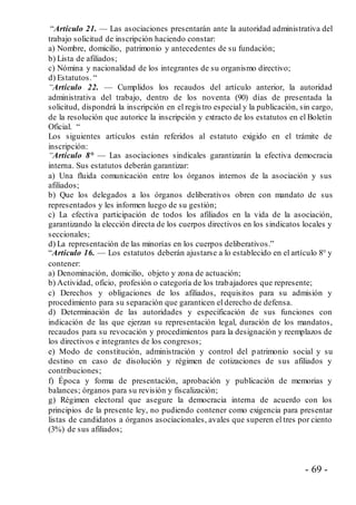 - 69 -
“Artículo 21. — Las asociaciones presentarán ante la autoridad administrativa del
trabajo solicitud de inscripción haciendo constar:
a) Nombre, domicilio, patrimonio y antecedentes de su fundación;
b) Lista de afiliados;
c) Nómina y nacionalidad de los integrantes de su organismo directivo;
d) Estatutos. “
“Artículo 22. — Cumplidos los recaudos del artículo anterior, la autoridad
administrativa del trabajo, dentro de los noventa (90) días de presentada la
solicitud, dispondrá la inscripción en el registro especial y la publicación, sin cargo,
de la resolución que autorice la inscripción y extracto de los estatutos en el Boletín
Oficial. “
Los siguientes artículos están referidos al estatuto exigido en el trámite de
inscripción:
“Artículo 8° — Las asociaciones sindicales garantizarán la efectiva democracia
interna. Sus estatutos deberán garantizar:
a) Una fluida comunicación entre los órganos internos de la asociación y sus
afiliados;
b) Que los delegados a los órganos deliberativos obren con mandato de sus
representados y les informen luego de su gestión;
c) La efectiva participación de todos los afiliados en la vida de la asociación,
garantizando la elección directa de los cuerpos directivos en los sindicatos locales y
seccionales;
d) La representación de las minorías en los cuerpos deliberativos.”
“Artículo 16. — Los estatutos deberán ajustarse a lo establecido en el artículo 8° y
contener:
a) Denominación, domicilio, objeto y zona de actuación;
b) Actividad, oficio, profesión o categoría de los trabajadores que represente;
c) Derechos y obligaciones de los afiliados, requisitos para su admisión y
procedimiento para su separación que garanticen el derecho de defensa.
d) Determinación de las autoridades y especificación de sus funciones con
indicación de las que ejerzan su representación legal, duración de los mandatos,
recaudos para su revocación y procedimientos para la designación y reemplazos de
los directivos e integrantes de los congresos;
e) Modo de constitución, administración y control del patrimonio social y su
destino en caso de disolución y régimen de cotizaciones de sus afiliados y
contribuciones;
f) Época y forma de presentación, aprobación y publicación de memorias y
balances; órganos para su revisión y fiscalización;
g) Régimen electoral que asegure la democracia interna de acuerdo con los
principios de la presente ley, no pudiendo contener como exigencia para presentar
listas de candidatos a órganos asociacionales, avales que superen el tres por ciento
(3%) de sus afiliados;
 