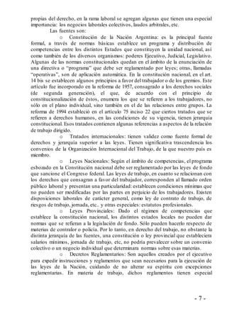 - 7 -
propias del derecho, en la rama laboral se agregan algunas que tienen una especial
importancia: los negocios laborales colectivos, laudos arbitrales, etc.
Las fuentes son:
o Constitución de la Nación Argentina: es la principal fuente
formal, a través de normas básicas establece un programa y distribución de
competencias entre los distintos Estados que constituyen la unidad nacional, así
como también de los diversos organismos: poderes Ejecutivo, Judicial, Legislativo.
Algunas de las normas constitucionales quedan en el ámbito de la enunciación de
una directiva o “programa” que debe ser reglamentado por leyes; otras, llamadas
“operativas”, son de aplicación automática. En la constitución nacional, en el art.
14 bis se establecen algunos principios a favor del trabajador o de los gremios. Este
artículo fue incorporado en la reforma de 1957, consagrado a los derechos sociales
(de segunda generación), el que, de acuerdo con el principio de
constitucionalización de éstos, enumera los que se refieren a los trabajadores, no
sólo en el plano individual, sino también en el de las relaciones entre grupos. La
reforma de 1994 estableció en el artículo 75 inciso 22 que ciertos tratados que se
refieren a derechos humanos, en las condiciones de su vigencia, tienen jerarquía
constitucional. Esos tratados contienen algunas referencias a aspectos de la relación
de trabajo dirigido.
o Tratados internacionales: tienen validez como fuente formal de
derechos y jerarquía superior a las leyes. Tienen significativa trascendencia los
convenios de la Organización Internacional del Trabajo, de la que nuestro país es
miembro.
o Leyes Nacionales: Según el ámbito de competencias, el programa
esbozado en la Constitución nacional debe ser reglamentado por las leyes de fondo
que sancione el Congreso federal. Las leyes de trabajo, en cuanto se relacionan con
los derechos que consagran a favor del trabajador, corresponden al llamado orden
público laboral y presentan una particularidad: establecen condiciones mínimas que
no pueden ser modificadas por las partes en perjuicio de los trabajadores. Existen
disposiciones laborales de carácter general, como ley de contrato de trabajo, de
riesgos de trabajo, jornada, etc.. y otras especiales: estatutos profesionales.
o Leyes Provinciales: Dado el régimen de competencias que
establece la constitución nacional, los distintos estados locales no pueden dar
normas que se refieran a la legislación de fondo. Sólo pueden hacerlo respecto de
materias de contralor o policía. Por lo tanto, en derecho del trabajo, no obstante la
distinta jerarquía de las fuentes, una constitución o ley provincial que estableciera
salarios mínimos, jornada de trabajo, etc, no podría prevalecer sobre un convenio
colectivo o un negocio individual que determinara normas sobre esas materias.
o Decretos Reglamentarios: Son aquellos creados por el ejecutivo
para expedir instrucciones y reglamentos que sean necesarios para la ejecución de
las leyes de la Nación, cuidando de no alterar su espíritu con excepciones
reglamentarias. En materia de trabajo, dichos reglamentos tienen especial
 
