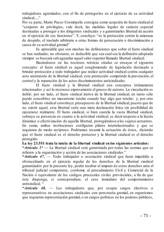 - 71 -
trabajadores agremiados, con el fin de protegerlos en el ejercicio de su actividad
sindical.....”
Por su parte, Mario Pasco Cosmópolis consigna como acepción de fuero sindical al
“conjunto de privilegios, vale decir, las medidas legales de carácter especial
destinadas a proteger a los dirigentes sindicales y a garantizarles libertad de acción
en el ejercicio de sus funciones”. Y, concluye: “es la protección contra la amenaza
de despido, el traslado arbitrario u otras formas de persecución o discriminación a
causa de su actividad gremial”
Es apreciable que son muchas las definiciones que sobre el fuero sindical
se han realizado; no obstante, es deducible que sea cual sea la definición adoptada
siempre se buscará salvaguardar aquel valor superior llamado libertad sindical.
Basándonos en las nociones teóricas citadas se ensayar el siguiente
concepto: el fuero sindical es aquel conglomerado de legislación destinado a
brindar protección a todo trabajador que realice actividad sindical contra cualquier
acto atentatorio de la libertad sindical; esta protección comprende la prevención, el
control y la reparación de los actos discriminatorios antisindicales.
El fuero sindical y la libertad sindical son conceptos íntimamente
relacionados y así lo reconoce expresamente el grueso de autores. La vinculación es
doble: por un lado, el fuero sindical deriva de la libertad sindical, en tanto sólo
puede concebirse un mecanismo tutelar cuando hay algo que tutelar; y, por otro
lado, el fuero sindical constituye presupuesto de la libertad sindical, puesto que de
no existir aquel, esta libertad sería una mera declaración lírica sin posibilidad de
ejecutarse realmente. El fuero sindical, si bien cautela la vasta libertad sindical,
subraya su presencia en cuanto a la actividad sindical, es decir respecto a la faceta
dinámica o efectivización de aquella libertad, protegiéndose a los sujetos actuantes.
En suma, ambas instituciones configuran pilares interrelacionados y que se
requieren de modo recíproco. Podríamos resumir la actuación de éstos, diciendo
que el fuero sindical es el derecho protector y la libertad sindical es el derecho
protegido.
La ley 23.551 trata la tutela de la libertad sindical en los siguientes artículos:
“Artículo 1° — La libertad sindical será garantizada por todas las normas que se
refieren a la organización y acción de las asociaciones sindicales.”
“Artículo 47. — Todo trabajador o asociación sindical que fuere impedido u
obstaculizado en el ejercicio regular de los derechos de la libertad sindical
garantizados por la presente ley, podrá recabar el amparo de estos derechos ante el
tribunal judicial competente, conforme al procedimiento Civil y Comercial de la
Nación o equivalente de los códigos procesales civiles provinciales, a fin de que
éste disponga, si correspondiere, el cese inmediato del comportamiento
antisindical. “
“Artículo 48. — Los trabajadores que, por ocupar cargos electivos o
representativos en asociaciones sindicales con personería gremial, en organismos
que requieran representación gremial, o en cargos políticos en los poderes públicos,
 