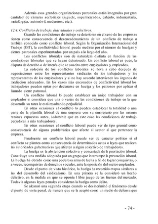 - 74 -
Además esas grandes organizaciones patronales están integradas por gran
cantidad de cámaras sectoriales (juguete, supermercados, calzado, indumentaria,
metalúrgica, automóvil, madereros, etc.).
12.4. Conflictos de trabajo. Individuales y colectivos.
Cuando las condiciones de trabajo se deterioran en el seno de las empresas
tienen como consecuencia el desencadenamiento de un conflicto de trabajo o
también conocido como conflicto laboral. Según la Organización Internacional del
Trabajo (OIT), la conflictividad laboral puede medirse por el número de huelgas y
cierres patronales experimentados por un país a lo largo del año.
Los conflictos laborales son de naturaleza distinta en función de las
condiciones laborales que se hayan deteriorado. Un conflicto laboral es pues, la
disputa de derecho o de interés que se suscita entre empleadores y empleados.
La solución de los conflictos laborales se lleva a cabo después de
negociaciones entre los representantes sindicales de los trabajadores y los
representantes de los empleadores y si no hay acuerdo intervienen los órganos de
mediación adecuados. En los casos más enconados de conflictividad laboral los
trabajadores pueden optar por declararse en huelga y los patronos por aplicar el
llamado cierre patronal.
Un conflicto laboral lo puede establecer un único trabajador con su
empleador si considera que una o varias de las condiciones de trabajo en la que
desarrolla su tarea le está resultando perjudicial.
En otras ocasiones el conflicto lo pueden establecer la totalidad o una
parte de la plantilla laboral de una empresa con su empresario por las mismas
razones expuestas antes, solamente que en este caso las condiciones de trabajo
perjudican a más trabajadores.
En otras ocasiones el conflicto laboral puede ser de tipo gremial como
consecuencia de alguna problemática que afecte al sector al que pertenece la
empresa.
Finalmente un conflicto laboral puede ser de carácter político si el
conflicto se plantea como consecuencia de determinados actos o leyes que realicen
las autoridades gubernativas que afecten a algún colectivo de trabajadores.
La huelga es la abstención colectiva y concertada de la prestación laboral.
Constituye una medida adoptada por un grupo que interrumpe la prestación laboral.
La huelga ha obrado como una poderosa arma de lucha a fin de lograr conquistas, o
a veces, reconquistas de derechos sociales, ante la oposición del sector empleador.
Desde el punto de vista histórico, la huelga ha recorrido etapas similares a
las del desarrollo del sindicalismo. En una primera se la consideró un hecho
delictivo, en la medida en que se oponía l libre juego de las fuerzas del mercado.
Todavía algunas leyes penales consideran la huelga como delito.
Se alcanzó una segunda etapa cuando se desincriminó el fenómeno desde
el punto de vista penal, de manera que se la aceptó como un medio de defensa que
 