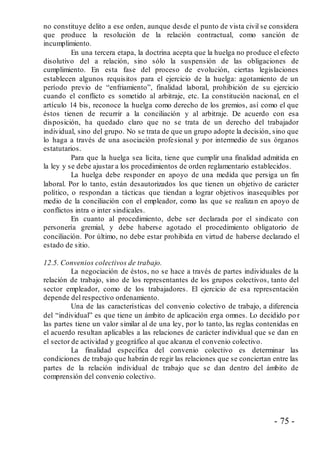 - 75 -
no constituye delito a ese orden, aunque desde el punto de vista civil se considera
que produce la resolución de la relación contractual, como sanción de
incumplimiento.
En una tercera etapa, la doctrina acepta que la huelga no produce el efecto
disolutivo del a relación, sino sólo la suspensión de las obligaciones de
cumplimiento. En esta fase del proceso de evolución, ciertas legislaciones
establecen algunos requisitos para el ejercicio de la huelga: agotamiento de un
período previo de “enfriamiento”, finalidad laboral, prohibición de su ejercicio
cuando el conflicto es sometido al arbitraje, etc. La constitución nacional, en el
artículo 14 bis, reconoce la huelga como derecho de los gremios, así como el que
éstos tienen de recurrir a la conciliación y al arbitraje. De acuerdo con esa
disposición, ha quedado claro que no se trata de un derecho del trabajador
individual, sino del grupo. No se trata de que un grupo adopte la decisión, sino que
lo haga a través de una asociación profesional y por intermedio de sus órganos
estatutarios.
Para que la huelga sea lícita, tiene que cumplir una finalidad admitida en
la ley y se debe ajustar a los procedimientos de orden reglamentario establecidos.
La huelga debe responder en apoyo de una medida que persiga un fin
laboral. Por lo tanto, están desautorizados los que tienen un objetivo de carácter
político, o respondan a tácticas que tiendan a lograr objetivos inasequibles por
medio de la conciliación con el empleador, como las que se realizan en apoyo de
conflictos intra o inter sindicales.
En cuanto al procedimiento, debe ser declarada por el sindicato con
personería gremial, y debe haberse agotado el procedimiento obligatorio de
conciliación. Por último, no debe estar prohibida en virtud de haberse declarado el
estado de sitio.
12.5. Convenios colectivos de trabajo.
La negociación de éstos, no se hace a través de partes individuales de la
relación de trabajo, sino de los representantes de los grupos colectivos, tanto del
sector empleador, como de los trabajadores. El ejercicio de esa representación
depende del respectivo ordenamiento.
Una de las características del convenio colectivo de trabajo, a diferencia
del “individual” es que tiene un ámbito de aplicación erga omnes. Lo decidido po r
las partes tiene un valor similar al de una ley, por lo tanto, las reglas contenidas en
el acuerdo resultan aplicables a las relaciones de carácter individual que se dan en
el sector de actividad y geográfico al que alcanza el convenio colectivo.
La finalidad específica del convenio colectivo es determinar las
condiciones de trabajo que habrán de regir las relaciones que se conciertan entre las
partes de la relación individual de trabajo que se dan dentro del ámbito de
comprensión del convenio colectivo.
 