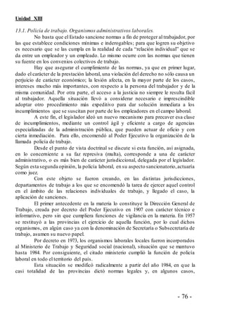 - 76 -
Unidad XIII
13.1. Policía de trabajo. Organismos administrativos laborales.
No basta que el Estado sancione normas a fin de proteger al trabajador, por
las que establece condiciones mínimas e inderogables; para que logren su objetivo
es necesario que se las cumpla en la realidad de cada “relación individual” que se
da entre un empleador y un empleado. Lo mismo ocurre con las normas que tienen
su fuente en los convenios colectivos de trabajo.
Hay que asegurar el cumplimiento de las normas, ya que en primer lugar,
dado el carácter de la prestación laboral, una violación del derecho no sólo causa un
perjuicio de carácter económico; la lesión afecta, en la mayor parte de los casos,
intereses mucho más importantes, con respecto a la persona del trabajador y de la
misma comunidad. Por otra parte, el acceso a la justicia no siempre le resulta fácil
al trabajador. Aquella situación llevó a considerar necesario e imprescindible
adoptar otro procedimiento más expeditivo para dar solución inmediata a los
incumplimientos que se suscitan por parte de los empleadores en el campo laboral.
A este fin, el legislador ideó un nuevo mecanismo para precaver esa clase
de incumplimientos, mediante un control ágil y eficiente a cargo de agencias
especializadas de la administración pública, que pueden actuar de oficio y con
cierta inmediación. Para ello, encomendó al Poder Ejecutivo la organización de la
llamada policía de trabajo.
Desde el punto de vista doctrinal se discute si esta función, así asignada,
en lo concerniente a su faz represiva (multa), corresponde a una de carácter
administrativo, o es más bien de carácter jurisdiccional, delegada por el legislador.
Según esta segunda opinión, la policía laboral, en su aspecto sancionatorio,actuaría
como juez.
Con este objeto se fueron creando, en las distintas jurisdicciones,
departamentos de trabajo a los que se encomendó la tarea de ejercer aquel control
en el ámbito de las relaciones individuales de trabajo, y llegado el caso, la
aplicación de sanciones.
El primer antecedente en la materia lo constituye la Dirección General de
Trabajo, creada por decreto del Poder Ejecutivo en 1907 con carácter técnico e
informativo, pero sin que cumpliera funciones de vigilancia en la materia. En 1957
se restituyó a las provincias el ejercicio de aquella función, por lo cual dichos
organismos, en algún caso ya con la denominación de Secretaría o Subsecretaría de
trabajo, asumen su nuevo papel.
Por decreto en 1973, los organismos laborales locales fueron incorporados
al Ministerio de Trabajo y Seguridad social (nacional), situación que se mantuvo
hasta 1984. Por consiguiente, el citado ministerio cumplió la función de policía
laboral en todo el territorio del país.
Esta situación se modificó radicalmente a partir del año 1984, en que la
casi totalidad de las provincias dictó normas legales y, en algunos casos,
 